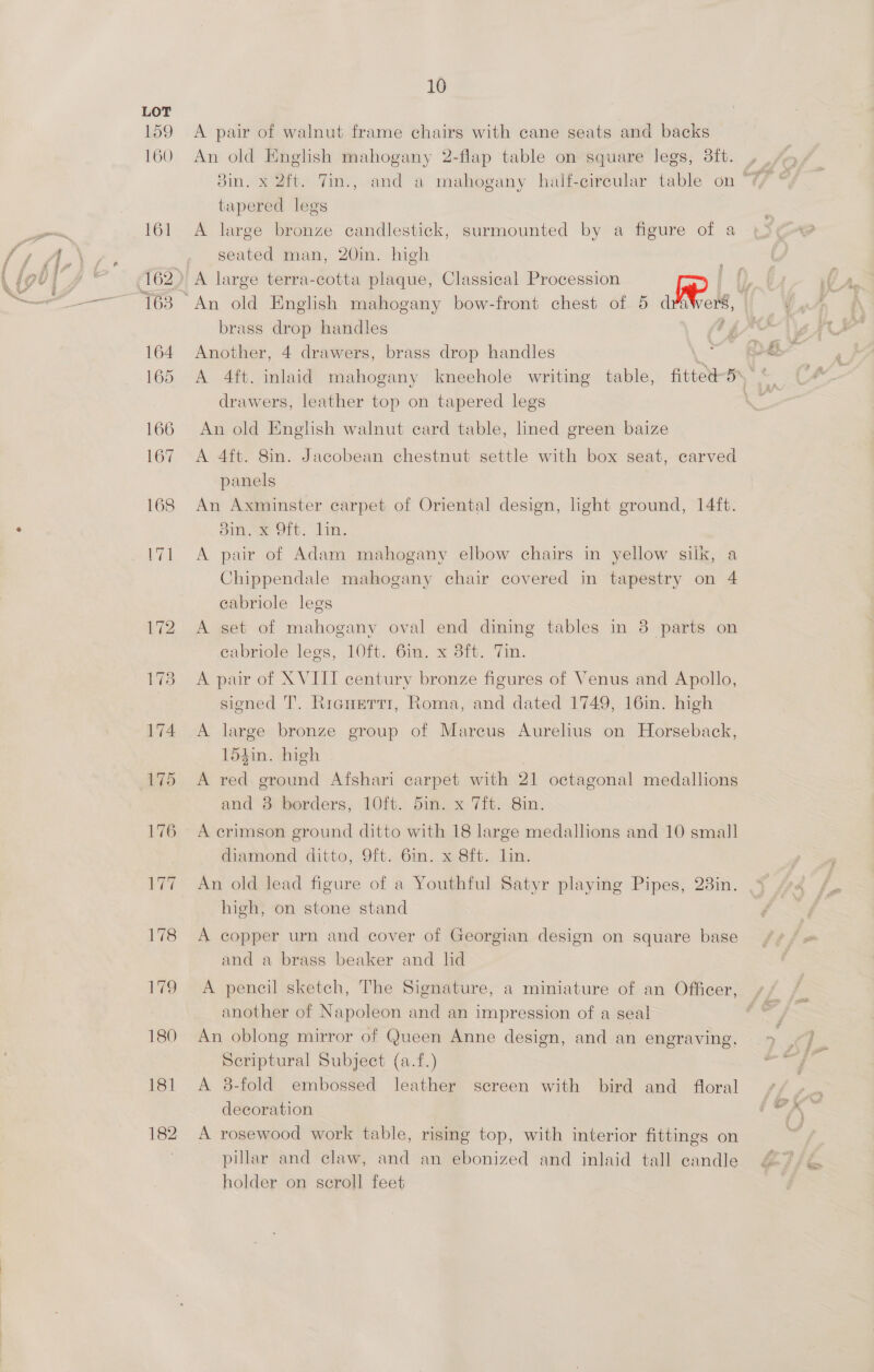 18] 182 10 A pair of walnut frame chairs with cane seats and backs 8in. x 2ft. TVin., and a mahogany half-circular table on tapered legs A large bronze candlestick, surmounted by a figure of a seated man, 20in. high brass drop handles Another, 4 drawers, brass drop handles ss A 4ft. inlaid mahogany kneehole writing table, fitted-5\°‘ drawers, leather top on tapered legs An old English walnut card table, lined green baize A 4ft. 8in. Jacobean chestnut settle with box seat, carved panels An Axminster carpet of Oriental design, light ground, 14ft. ome Olt. lin, A pair of Adam mahogany elbow chairs in yellow silk, a Chippendale mahogany chair covered in tapestry on 4 cabriole legs A set of mahogany oval end dining tables in 83 parts on cabriole legs, 10ft. 6in. x 3ft. Tin. A par of XVITT century bronze figures of Venus and Apollo, signed T’. Ricnerrr, Roma, and dated 1749, 16in. high A large bronze group of Mareus Aurehus on Horseback, 154in. high | A red ground Afshari carpet with 21 octagonal medallions and’ 3) berders, 1Oft. dim. x 7H. Sin: A crimson ground ditto with 18 large medallions and 10 small diamond ditto, 9ft. 6m. «Bit. lin. An old lead figure of a Youthful Satyr playing Pipes, 23in. high, on stone stand A copper urn and cover of Georgian design on square base and a brass beaker and lid A pencil sketch, The Signature, a miniature of an Officer, another of Napoleon and an impression of a seal An oblong mirror of Queen Anne design, and an engraving, Scriptural Subject (a.f.) A 3-fold embossed leather screen with bird and floral decoration A rosewood work table, rising top, with interior fittings on pillar and claw, and an ebonized and inlaid tall candle holder on scroll feet