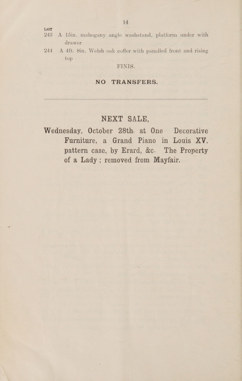 LOT 243 A 15in. mahogany angle washstand, platform under. with drawer 244 A 4ft. 8in. Welsh oak coffer with panelled front and rising top FINIS. NO TRANSFERS.   NEXT SALE, Wednesday, October 28th. at One Decorative Furniture, a Grand Piano in Louis XV. pattern case, by Erard, &amp;c. The Pronerty of a Lady ; removed from Mayfair.