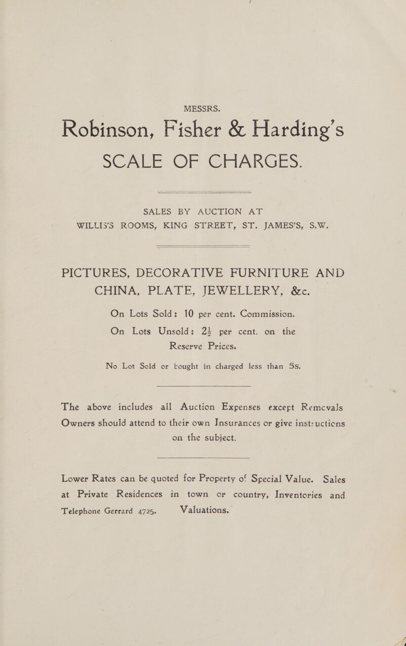 MESSRS. Robinson, Fisher &amp; Harding’s SCALE OF CHARGES.  SALES ;BY AUGTION AT WILLISS ROOMS, KING STREET, -ST. JAMESS,.S.W.   PICTURES, DECORATIVE FURNITURE AND CHINA, PLATE, ey eLLeR Yo aee, On Lots Sold: 10 per cent. Commission. On Lots Unsold: 24 per cent. on the Reserve Prices. No Lot Sold or bought in charged less than 5s, The above includes all Auction Expenses except Remcvals Owners should attend to their own Insurances or give instructions on the subject.  Lower Rates can be quoted for Property of Special Value. Sales at Private Residences in town or country, Inventories and Telephone Gerrard 4725. Valuations.