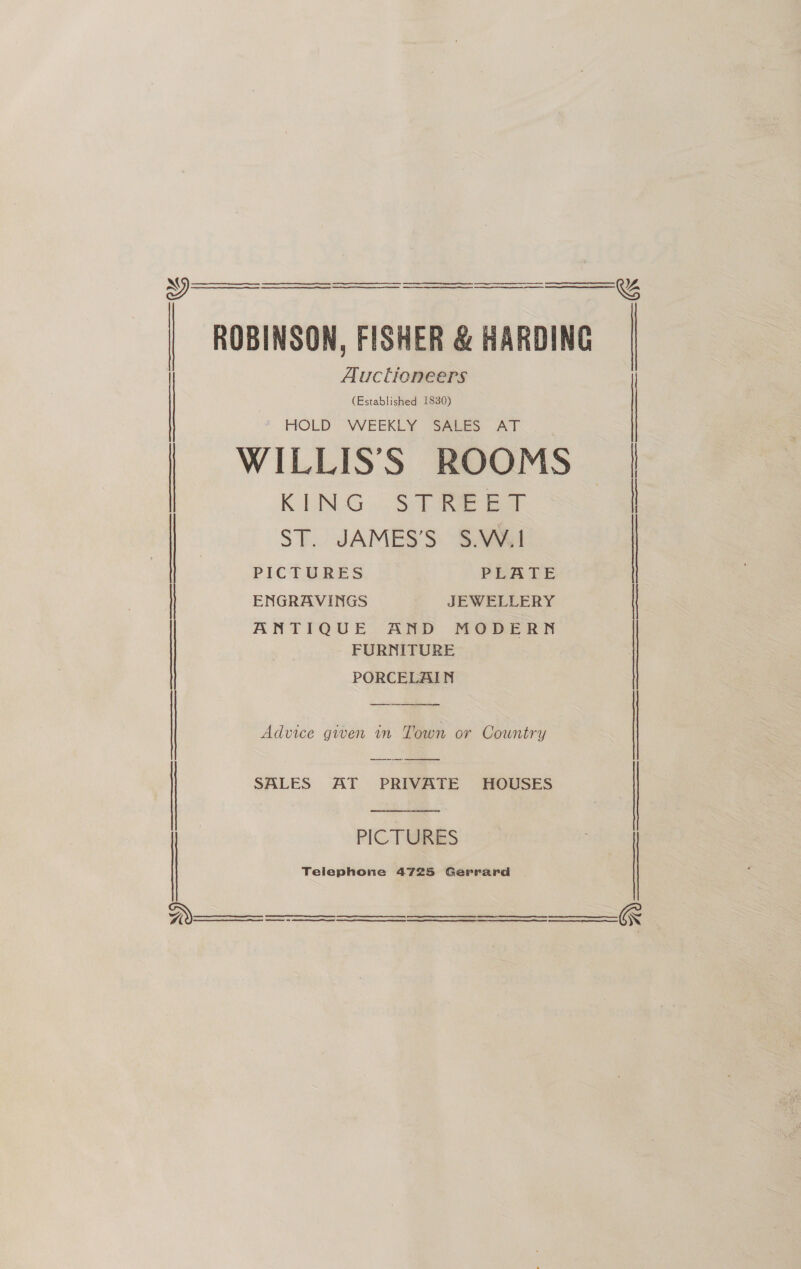   ROBINSON, FISHER &amp; HARDING  Auctioneers (Established 1830) | ‘ HOLD WEEKLY SALES AT | WILLIS’'S ROOMS | KING ..SPREET | ST. JAMES’S S.W.1 | PICTURES PLATE ENGRAVINGS JEWELLERY | ANTIQUE AND MODERN FURNITURE | PORCELAIN ene Advice gwen in Town or Country  SALES AT PRIVATE HOUSES  PICTURES Telephone 4725 Gerrard      SE ee 2 SE a a cr nc RE RE RR RE   R 
