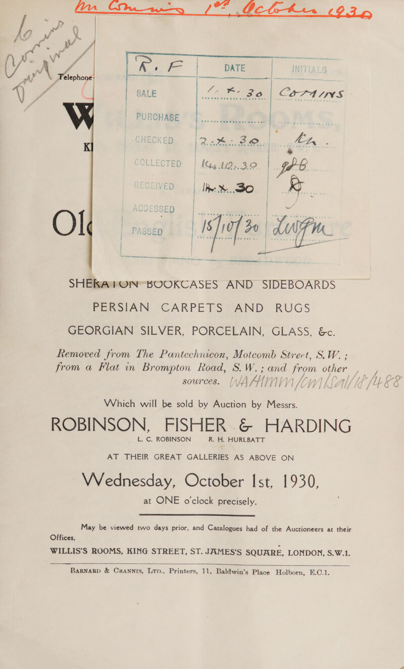 AF | DATE | INT]  | | | 7A | SALE Re COTA ANS  SHERKAPON BOOKCASES AND SIDEBOARDS PERSIAN CARPETS AND RUGS GEORGIAN SILVER, PORCELAIN, GLASS, &amp;c. Removed from The Pantechnicon, Motcomb Strect, S.W. : sources. AKIN Ih Which will be sold by Auction by Messrs. ROBINSON, FISHER &amp; HARDING L. C. ROBINSON R. H. HURLBATT AT THEIR GREAT GALLERIES AS ABOVE ON VVednesday, October Ist, 1930, at ONE o'clock precisely.  May be viewed two days prior, and Catalogues had of the Auctioneers at their Offices, WILLIS’S ROOMS, KING STREET, ST. JAMES’S SQUARE, LONDON, S.W.1.  Tas,