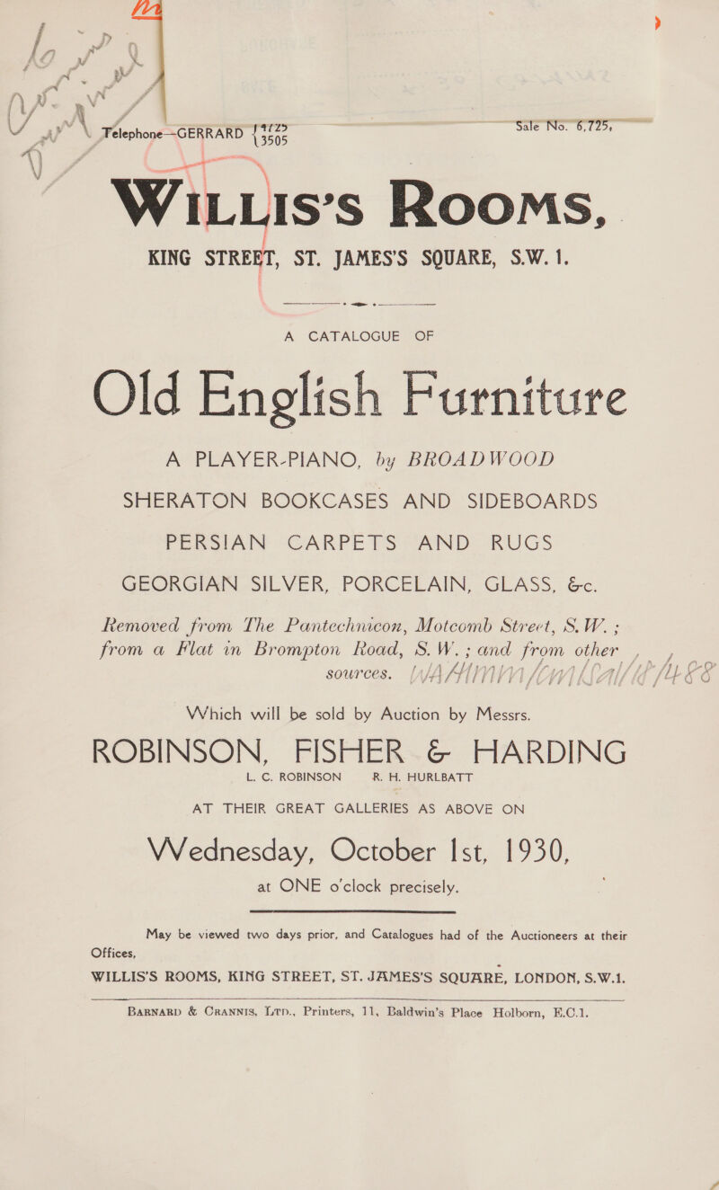  3 al” \ Telephone ~GERRARD bs0s Sale No. 6,725, - WILuis’s Rooms, KING STREET, ST. JAMES’S SQUARE, S.W. 1. __o 8 — ? — A CATALOGUE OF Old English Furniture A PLAYER-PIANO, by BROADWOOD SHERATON BOOKCASES AND SIDEBOARDS PERSIAN CARPETS AND RUGS GEORGIAN SILVER, PORCELAIN, GLASS, &amp;c. Removed from The Pantechicon, Motcomb Strect, S.W. ; from a Flat in Brompton Road, ds. W. ane From other sources. [Ajj AY) WV] Which will be sold by Auction by Messrs. ROBINSON, FISHER @© HARDING L. C. ROBINSON R. H. HURLBATT AT THEIR GREAT GALLERIES AS ABOVE ON VVednesday, October Ist, 1930, at ONE oclock precisely. May be viewed two days prior, and Catalogues had of the Auctioneers at their Offices, WILLIS’S ROOMS, KING STREET, ST. JAMES’S SQUARE, LONDON, S.W.1.