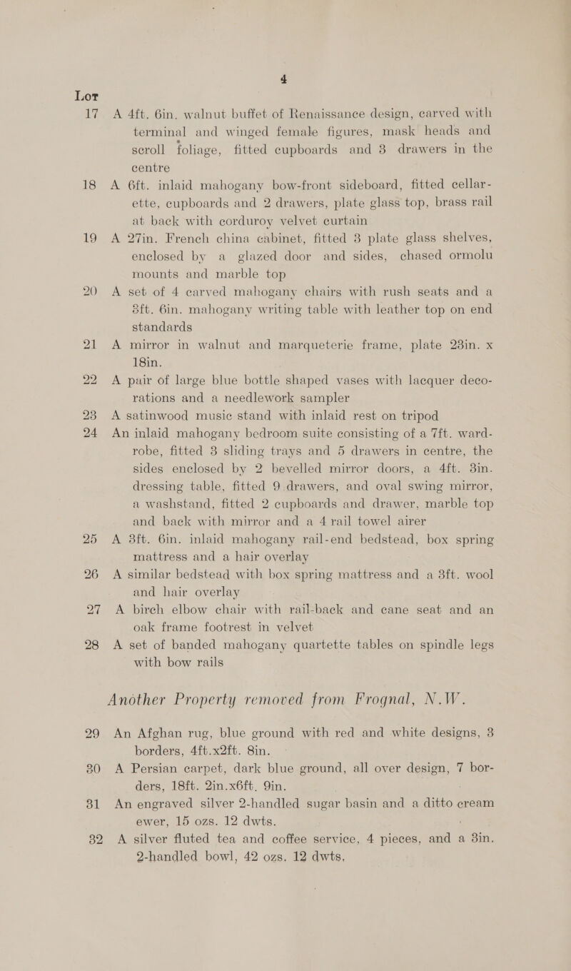 1G 18 19 20 4 A 4ft. 6in. walnut buffet of Renaissance design, carved with terminal and winged female figures, mask heads and scroll foliage, fitted cupboards and 8 drawers in the centre A 6ft. inlaid mahogany bow-front sideboard, fitted cellar- ette, cupboards and 2 drawers, plate glass top, brass rail at back with corduroy velvet curtain A 27in. French china cabinet, fitted 8 plate glass shelves, enclosed by a glazed door and sides, chased ormolu mounts and marble top A set of 4 carved mahogany chairs with rush seats and a Sft. 6in. mahogany writing table with leather top on end standards A mirror in walnut and marqueterie frame, plate 23in. x 18in. A pair of large blue bottle shaped vases with lacquer deco- rations and a needlework sampler A satinwood music stand with inlaid rest on tripod An inlaid mahogany bedroom suite consisting of a 7ft. ward- robe, fitted 3 sliding trays and 5 drawers in centre, the sides enclosed by 2 bevelled mirror doors, a 4ft. 3in. dressing table, fitted 9 drawers, and oval swing mirror, a washstand, fitted 2 cupboards and drawer, marble top and back with mirror and a 4 rail towel airer A 38ft. 6in. inlaid mahogany rail-end bedstead, box spring mattress and a hair overlay A similar bedstead with box spring mattress and a 8ft. wool and hair overlay A birch elbow chair with rail-back and cane seat and an oak frame footrest in velvet A set of banded mahogany quartette tables on spindle legs _ with bow rails An Afghan rug, blue ground with red and white designs, 3 borders, 4ft.x2ft. 8in. A Persian carpet, dark blue ground, all over design, 7 bor- ders, 18ft. 2in.x6ft, Qin. | An engraved silver 2-handled sugar basin and a ditto cream ewer, 15 ozs. 12 dwts. ; | A silver fluted tea and coffee service, 4 pieces, and a 3in, 2-handled bowl, 42 ozs, 12 dwts,