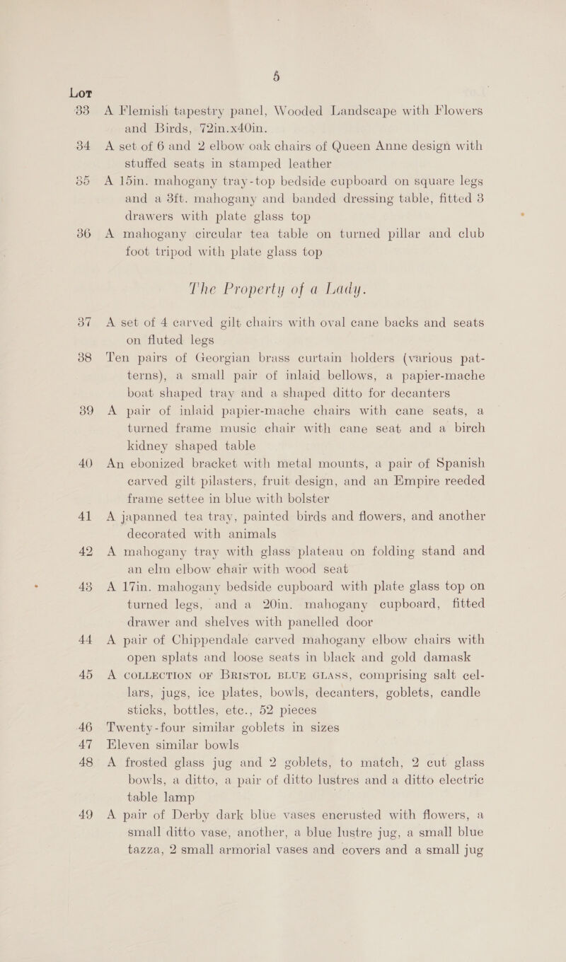 38 39 40) 44 45 46 47 48 49 § A Flemish tapestry panel, Wooded Landscape with Flowers and Birds, 72in.x40in. A set of 6 and 2 elbow oak chairs of Queen Anne design with stuffed seats in stamped leather A 1din. mahogany tray-top bedside cupboard on square legs and a 8ft. mahogany and banded dressing table, fitted 3 drawers with plate glass top A mahogany circular tea table on turned pillar and club foot tripod with plate glass top The Property of a Lady. A set of 4 carved gilt chairs with oval cane backs and seats on fluted legs Ten pairs of Georgian brass curtain holders (various pat- terns), a small pair of inlaid bellows, a papier-mache boat shaped tray and a shaped ditto for decanters A pair of inlaid papier-mache chairs with cane seats, a turned frame music chair with cane seat and a birch kidney shaped table An ebonized bracket with metal mounts, a pair of Spanish carved gilt pilasters, fruit design, and an Empire reeded frame settee in blue with bolster A japanned tea tray, painted birds and flowers, and another decorated with animals A mahogany tray with glass plateau on folding stand and an elm elbow chair with wood seat A 17in. mahogany bedside cupboard with plate glass top on turned legs, and a 20in. mahogany cupboard, fitted drawer and shelves with panelled door A pair of Chippendale carved mahogany elbow chairs with open splats and loose seats in black and gold damask A COLLECTION OF BRISTOL BLUE GLASS, comprising salt cel- lars, Jugs, ice plates, bowls, decanters, goblets, candle sticks, bottles, ete., 52 pieces Twenty-four similar goblets in sizes Eleven similar bowls A frosted glass jug and 2 goblets, to match, 2 cut glass bowls, a ditto, a pair of ditto lustres and a ditto electric table lamp | A pair of Derby dark blue vases encrusted with flowers, a small ditto vase, another, a blue lustre jug, a small blue tazza, 2 small armorial vases and covers and a small jug