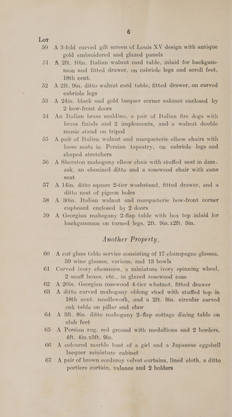 5O Cr CO 60 61 62 63 64 66 67 6 A 8-fold carved gilt screen of Louis XV design with antique gold embroidered and glazed panels A 2ft. 10in. Italian walnut card table, inlaid for backgam- mon and fitted drawer, on cabriole legs and scroll feet, 18th cent. A 2ft. Qin. ditto walnut card table, fitted drawer,.on carved cabriole legs A 24in. black and gold lacquer corner cabinet enclosed by 2 bow-front doors An Italian brass scaldino, a pair of Italian fire dogs with brass finials and 2 implements, and a walnut double music stand on tripod A pair of Italian walnut and marqueterie elbow chairs with loose seats in Persian tapestry, on cabriole legs and shaped stretchers A Sheraton mahogany elbow chair with stuffed seat in dam- ask, an ebonized ditto and a rosewood chair with cane seat A 14in. ditto square 2-tier washstand, fitted drawer, and a ditto nest of pigeon holes A 30in. Italian walnut and marqueterie’ bow-front corner cupboard enclosed by 2 doors A Georgian mahogany 2-flap table with box top -inlaid for backgammon on turned legs, 2ft. 9in.x2ft. 3in. Another Property. A cut glass table service consisting of 17 champagne glasses, 59 wine glasses, various, and 13 bowls Carved ivory chessmen, a miniature. ivory spinning wheel, 2 snuff boxes, etc., in glazed rosewood case A 20in. Georgian rosewood 4-tier whatnot, fitted drawer A ditto carved mahogany oblong stool with stuffed top in| 18th cent. needlework, and a 2ft. 9in. circular carved oak table on pillar and claw A 8ft. 8in. ditto mahogany 2-flap éottage dining table on club feet A Persian rug, red ground with medallions and 2 borders, Aft. 4in.x8ft. Qin. A coloured marble bust of a gu] and a Japanese eggshell lacquer miniature cabinet A pair of brown corduroy velvet curtains, lined cloth, a ditto portiere curtain, valance and 2 holders