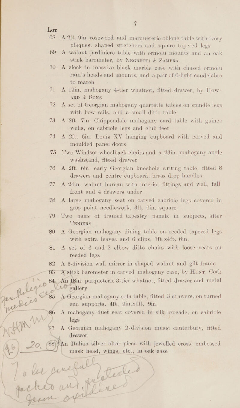  Oe Lot 68 A 2ft. 9in. rosewood and marqueterie oblong table with ivory plaques, shaped stretchers and square tapered legs 69 A walnut jardiniere table with ormolu mounts and an oak stick barometer, by Necrerri &amp; ZAMBRA 70 A clock in massive black marble case with chased ormolu ram’s heads and mounts, and a pair of 6-light candelabra to match 71 A 19in. mahogany 4-tier whatnot, fitted drawer, by How- ARD &amp; SONS 72 A set of Georgian mahogany quartette tables on spindle legs with bow rails, and a small ditto table 73 A 2ft. Vin. Chippendale mahogany card table with guinea wells, on cabriole legs and club feet 74 <A 2ft. 6in. Louis XV hanging cupboard with carved and moulded panel doors 75 ‘Two Windsor wheelback chairs and a 23in. mahogany angle washstand, fitted drawer 76 A 2ft. 6in. early Georgian kneehole writing table, fitted 8 drawers and centre cupboard, brass drop handles 77 A 24in. walnut bureau with interior fittings and well, fall front and 4 drawers under 78 A large mahogany seat on carved cabriole legs covered in eros point needlework, 3ft. Gin. square 79 Two pairs of framed tapestry panels in subjects, after TENIERS 80 <A Georgian mahogany dining table on reeded tapered legs with extra leaves and 6 clips, 7ft.x4ft. 8in. 81 <A set of 6 and 2 elbow ditto chairs with loose seats on reeded legs 82. A 8-division wall mirror in shaped walnut and gilt frame 83° A-stick barometer in carved mahogany case, by Hunt, Cork sa os 84, An 18in. parqueterie 3-tier whatnot, fitted drawer and metal NAL a” A th “85 A Georgian mahogany sofa table, fitted 8 drawers, on turned “t  gee end supports, 4ft. 9in.xlft. Qin. Vv re 86 A mahogany duet seat covered in silk broeade, on cabriole eae : / legs | } ‘a XY \ 87 <A Georgian mahogany 2-division music canterbury, fitted i\™ , drawer Lg. eis 88)/An Italian silver altar piece with jewelled cross, embossed ie 2 na) mask head, wings, etc., in oak case Yer (/“*h aa Ue4 A 2 a, be ais