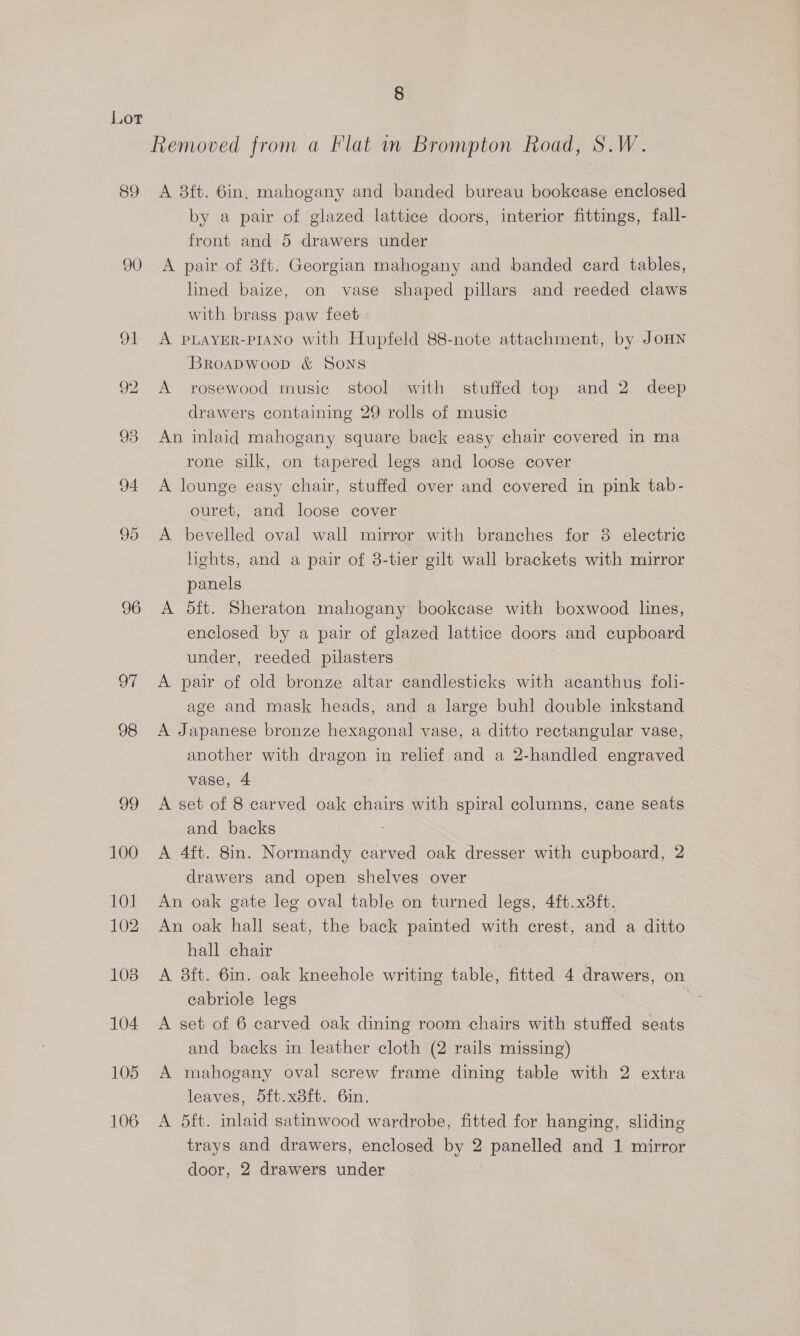 § Lor Removed from a Flat in Brompton Road, S.W. 89 A 38ft. 6in, mahogany and banded bureau bookcase enclosed by a pair of glazed lattice doors, interior fittings, fall- front and 5 drawers under 90 <A pair of 8ft. Georgian mahogany and banded card tables, lined baize, on vase shaped pillars and reeded claws with brass paw feet | 91 A PLAYER-PIANO with Hupfeld 88-note attachment, by JOHN Broadwoop &amp; SONS 92 A rosewood music stool with stuffed top and 2 deep drawers containing 29 rolls of music 93 An inlaid mahogany square back easy chair covered in ma rone silk, on tapered legs and loose cover 94 A lounge easy chair, stuffed over and covered in pink tab- ouret, and loose cover 95 <A bevelled oval wall mirror with branches for 8 electric hghts, and a pair of 8-tier gilt wall brackets with mirror panels 96 <A dft. Sheraton mahogany bookcase with boxwood lines, enclosed by a pair of glazed lattice doors and cupboard under, reeded pilasters 97 A pair of old bronze altar candlesticks with acanthus foli- age and mask heads, and a large buhl double inkstand 98 A Japanese bronze hexagonal vase, a ditto rectangular vase, another with dragon in relief and a 2-handled engraved vase, 4 99 A set of 8 carved oak chairs with spiral columns, cane seats and backs 100 A 4ft. 8in. Normandy carved oak dresser with cupboard, 2 drawers and open shelves over 101 An oak gate leg oval table on turned legs, 4ft.x3ft. 102. An oak hall seat, the back painted with crest, and a ditto hall chair 103. A 8ft. 6in. oak kneehole writing table, fitted 4 drawers, on eabriole legs 104 <A set of 6 carved oak dining room chairs with stuffed seats and backs in leather cloth (2 rails missing) 105 A mahogany oval screw frame dining table with 2 extra leaves, 5ft.x8ft. 6in. 106 A 5ft. inlaid satinwood wardrobe, fitted for hanging, sliding trays and drawers, enclosed by 2 panelled and 1 mirror door, 2 drawers under