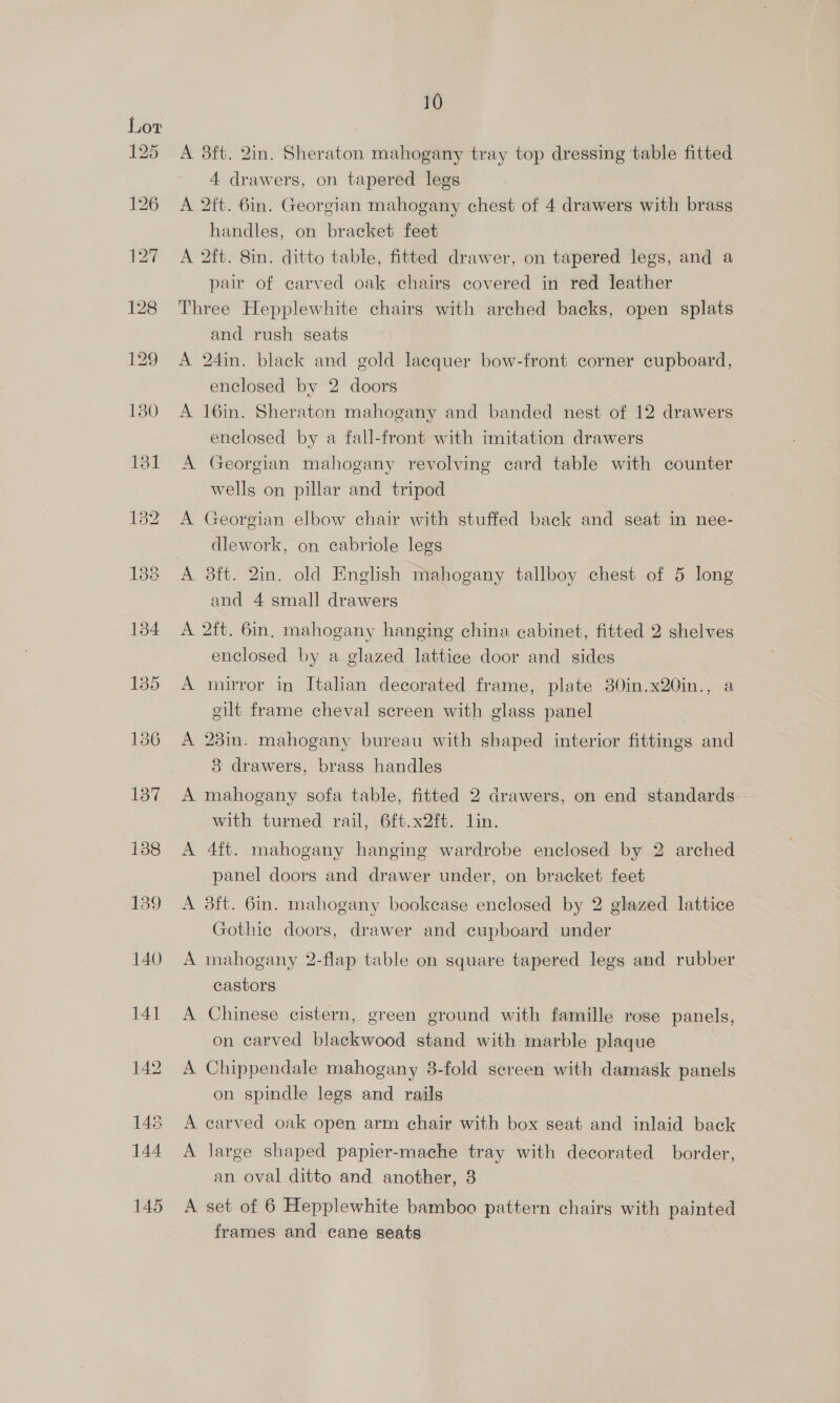 A 38ft. 2in. Sheraton mahogany tray top dressing table fitted 4 drawers, on tapered legs A 2ft. 6in. Georgian mahogany chest of 4 drawers with brass handles, on bracket feet A 2ft. 8in. ditto table, fitted drawer, on tapered legs, and a pair of carved oak chairs covered in red leather Three Hepplewhite chairs with arched backs, open splats and rush seats A 24in. black and gold lacquer bow-front corner cupboard, enclosed by 2 doors A 16in. Sheraton mahogany and banded nest of 12 drawers enclosed by a fall-front with imitation drawers A Georgian mahogany revolving card table with counter wells on pillar and tripod A Georgian elbow chair with stuffed back and seat in nee- dlework, on cabriole legs A 8ft. 2in. old English mahogany tallboy chest of 5 long and 4 small drawers A 2ft. 6in, mahogany hanging china cabinet, fitted 2 shelves enclosed by a glazed lattice door and sides A mirror in Italian decorated frame, plate 30in.x20in., a gilt frame cheval screen with glass panel A 23m. mahogany bureau with shaped interior fittings and 3 drawers, brass handles A mahogany sofa table, fitted 2 drawers, on end standards with turned rail, 6ft.x2ft. lin. A 4ft. mahogany hanging wardrobe enclosed by 2 arched panel doors and drawer under, on bracket feet A 3ft. 6in. mahogany bookcase enclosed by 2 glazed lattice Gothic doors, drawer and cupboard under A mahogany 2-flap table on square tapered legs and rubber castors A Chinese cistern, green ground with famille rose panels, on carved blackwood stand with marble plaque A Chippendale mahogany 8-fold sereen with damask panels on spindle legs and rails A carved oak open arm chair with box seat and inlaid back A large shaped papier-mache tray with decorated border, an oval ditto and another, 38 A set of 6 Hepplewhite bamboo pattern chairs with painted frames and cane seats