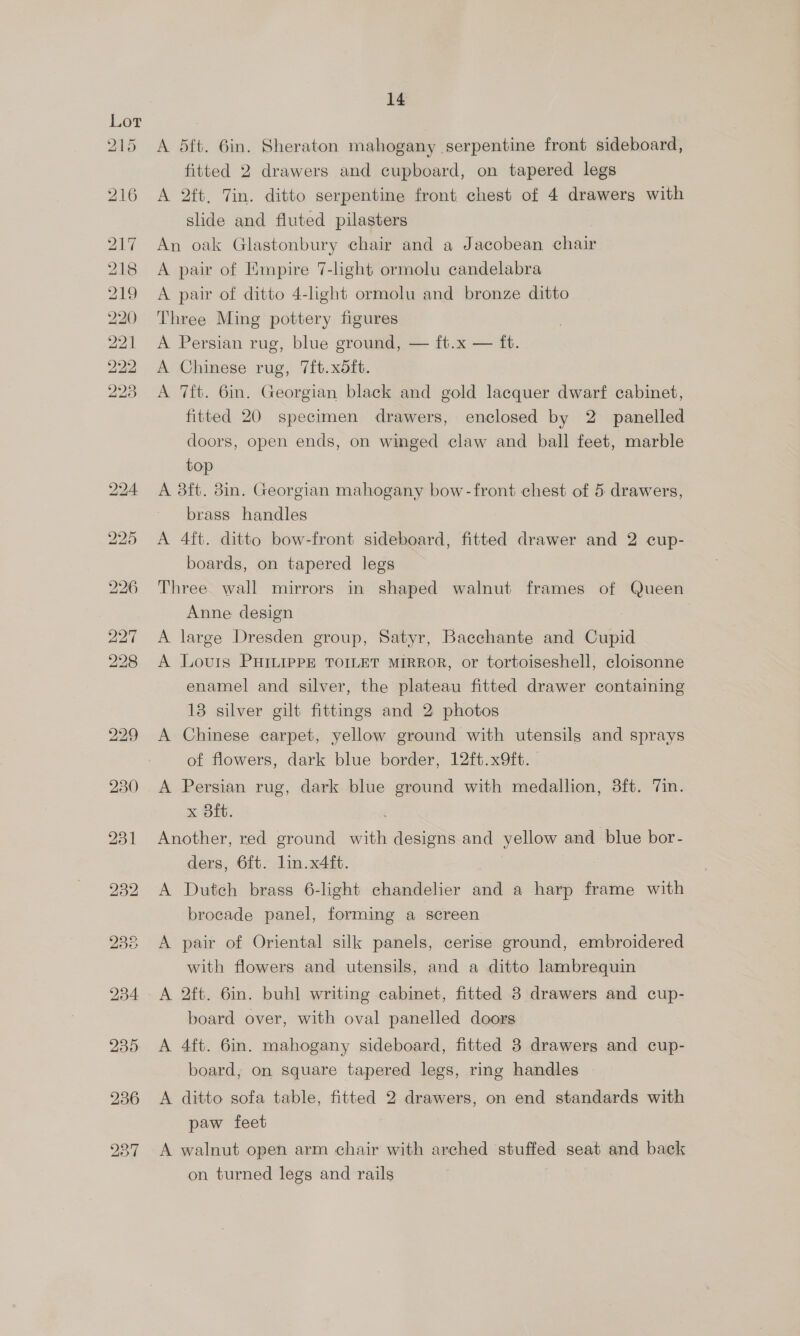 yas bo a o> dD bw bw bw bw a a ee Sco Ge bo Do Ww bw bw CG woe Cy 14 A dft. 6in. Sheraton mahogany serpentine front sideboard, fitted 2 drawers and cupboard, on tapered legs A 2ft, Tin. ditto serpentine front chest of 4 drawers with slide and fluted pilasters An oak Glastonbury chair and a Jacobean chair A pair of Empire 7-light ormolu candelabra A pair of ditto 4-light ormolu and bronze ditto Three Ming pottery figures A Persian rug, blue ground, — ft.x — ft. A Chinese rug, 7ft.xoft. A 7ft. 6in. Georgian black and gold lacquer dwarf cabinet, fitted 20 specimen drawers, enclosed by 2 panelled doors, open ends, on winged claw and ball feet, marble top A 83ft. 8in. Georgian mahogany bow-front chest of 5 drawers, brass handles A 4ft. ditto bow-front sideboard, fitted drawer and 2 cup- boards, on tapered legs Three wall mirrors in shaped walnut frames of Queen Anne design A large Dresden group, Satyr, Bacchante and Cupid A Louis PHILIPPE TOILET MIRROR, or tortoiseshell, cloisonne enamel and silver, the plateau fitted drawer containing 13 silver gilt fittings and 2 photos A Chinese carpet, yellow ground with utensils and sprays of flowers, dark blue border, 12ft.x9ft. A Persian rug, dark blue ground with medallion, 3ft. Tin. x Bit. Another, red ground ae designs and yellow and blue bor- ders, 6ft. lin. x4ft. A Dutch brass 6-light chandelier and a harp frame with brocade panel, forming a screen A pair of Oriental silk panels, cerise ground, embroidered with flowers and utensils, and a ditto lambrequin A 2ft. 6in. buhl writing cabinet, fitted 38 drawers and cup- board over, with oval panelled doors A 4ft. 6in. mahogany sideboard, fitted 3 drawers and cup- board, on square tapered legs, ring handles A ditto sofa table, fitted 2 drawers, on end standards with paw feet A walnut open arm chair with arched stuffed seat and back on turned legs and rails