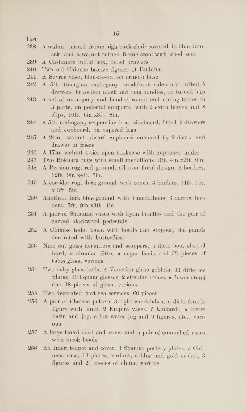 254 257 258 15 A walnut turned frame high back chair covered in blue dam- ask, and a walnut turned frame stool with wood seat A Cashmere inlaid box, fitted drawers Two old Chinese bronze figures of Buddha A Sevres vase, bleu-de-roi, on ormolu base A dft. Georgian mahogany breakfront sideboard, fitted 5 drawers, brass lion mask and ring handles, on turned legs A set of mahogany and banded round end dining tables in 8 parts, on pedestal supports, with 2 extra leaves and 8 clips, 10ft. 6in.x8ft, 8in. A dft. mahogany serpentine front sideboard, fitted 2 drawers and cupboard, on tapered legs A 24in. walnut dwarf cupboard enclosed by 2 doors and drawer in frieze A 17in. walnut 4-tier open bookcase with cupboard under Two 'Bokhara rugs with small medallions, 3ft. 4in.x2ft. 9in. A Persian rug, red ground, all over floral design, 8 borders, 12ft. 9in.x4ft. 7in. A eorridor rug, dark ground with cones, 8 borders, 11ft. lin. - &amp; Bf. Sin. Another, dark blue ground with 5 medallions, 8 narrow bor- ders, Tit. 8in.x8ft. lin. A pair of Satsuma vases with kylin handles and the pair of carved blackwood pedestals A Chinese toilet basin with bottle and stopper, the panels decorated with butterflies Nine cut glass decanters and stoppers, a ditto boat shaped bowl, a circular ditto, a sugar basin and 53 pieces of table glass, various Two ruby glass bells, 4 Venetian glass goblets, 11 ditto ice plates, 10 liqueur glasses, 2 circular dishes, a flower stand and 18 pieces of glass, various Two decorated part tea services, 60 pieces A pair of Chelsea pattern 3-light candelabra, a ditto female figure with lamb, 2 Empire vases, 5 tankards, a lustre basin and jug, a hot water jug and 9 figures, ete., vari- ous A large Imari bowl and cover and a pair of enamelled vases - with mask heads An Imari teapot and cover, 3 Spanish pottery plates, a Chi- nese vase, 12 plates, various, a blue and gold casket, 8 figures and 21 pieces of china, various