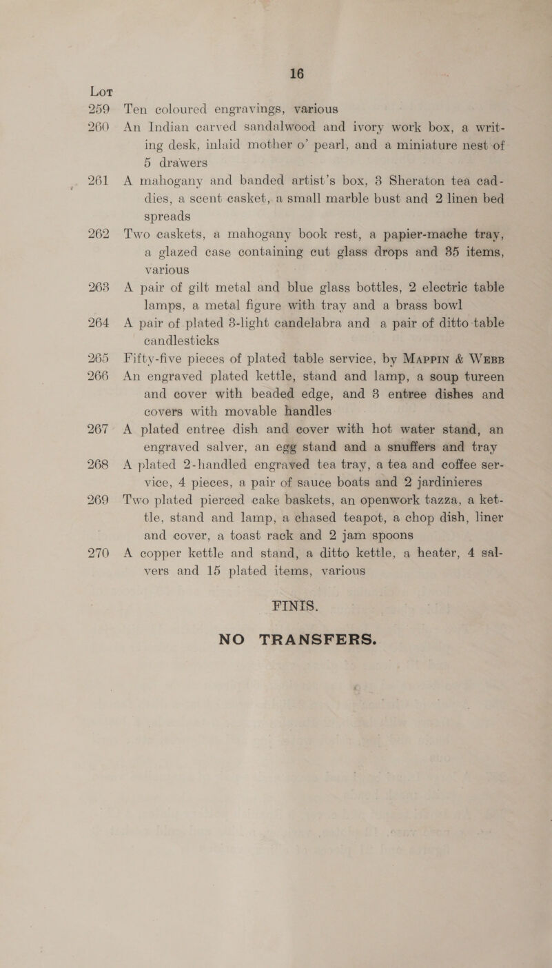 270 Ten coloured engravings, various An Indian carved sandalwood and ivory work box, a writ- ing desk, inlaid mother o’ pearl, and a miniature nest of A mahogany and banded artist’s box, 8 Sheraton tea cad- dies, a scent casket, a small marble bust and 2 linen bed spreads Two caskets, a mahogany book rest, a papier-mache tray, a glazed case containing cut glass drops and 35 items, various A pair of gilt metal and blue glass bottles, 2 electric table lamps, a metal figure with tray and a brass bowl A pair of plated 8-light candelabra and a pair of ditto table candlesticks Fifty-five pieces of plated table service, by Mappin &amp; WEBB An engraved plated kettle, stand and lamp, a soup tureen and cover with beaded edge, and 8 entree dishes and covers with movable handles A plated entree dish and cover with hot water stand, an engraved salver, an egg stand and a snuffers and tray A plated 2-handled engraved tea tray, a tea and coffee ser- vice, 4 pieces, a pair of sauce boats and 2 jardinieres Two plated pierced cake baskets, an openwork tazza, a ket- tle, stand and lamp, a chased teapot, a chop dish, liner and cover, a toast rack and 2 jam spoons A copper kettle and stand, a ditto kettle, a heater, 4 sal- vers and 15 plated items, various FINIS. NO TRANSFERS.