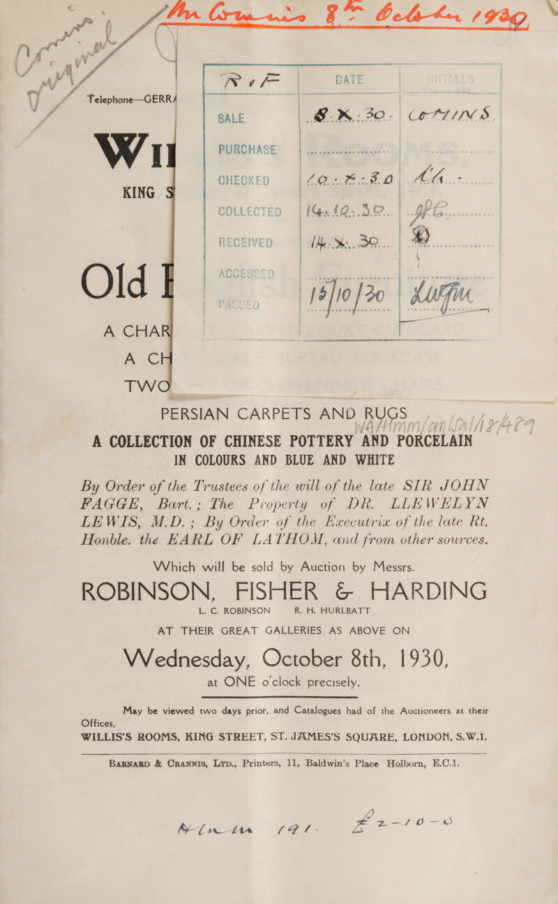    { Telephone—GERR PURCHASE CHECKED AT ‘aaa ae COL ale icv  PERSIAN CARPETS le BUGS “an lalA aA A COLLECTION OF CHINESE POTTERY AND PORCELAIN IN COLOURS AND BLUE AND WHITE By Order of the Trustees of the will of the late SIR JOHN FAGGE, Bart.; The Property of DR. LLEWELYN LEWIS, M.D. ; By Order of the Executria of the late Rt. Honble. the EARL OF LATHOM, and from other sources. Which will be sold by Auction by Messrs. | ROBINSON, FISHER G&amp;© HARDING AT THEIR GREAT GALLERIES AS ABOVE ON Wednesday, October 8th, 1930, at ONE oclock precisely. May be viewed two days prior, and Catalogues had of the Auctioneers at their Offices, WILLIS’S ROOMS, KING STREET, ST. JAMES’S SQUARE, LONDON, S.W.1.   BARNABD &amp; CRANNIS, LTp., Printers, 11, Baldwin’s Place Holborn, E.C.1. (YA me Oo ae oO Sin in (Gl. £2 4