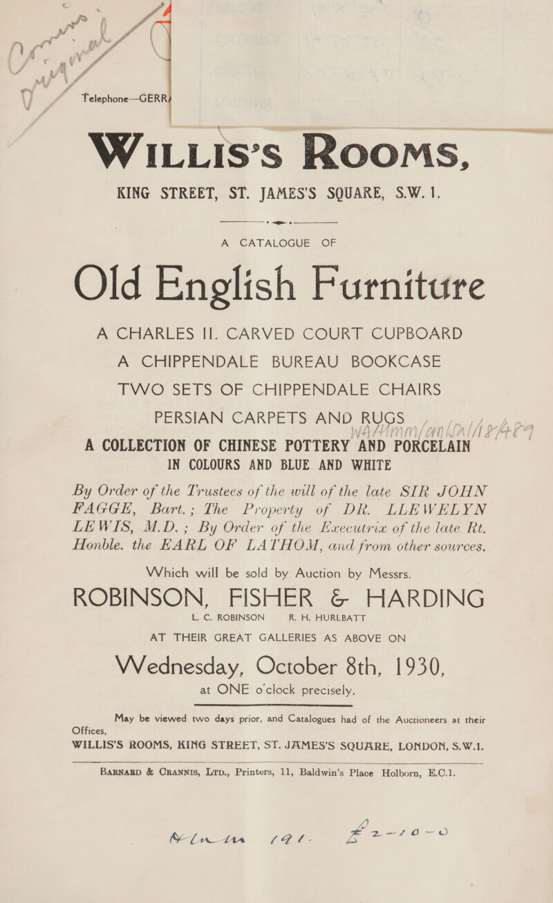   WILLIs’s RooMs, KING STREET, ST. JAMES’S SQUARE, S.W. 1. ——$---——_— &gt; &lt;—e- 6  A CATALOGUE OF Old English Furniture fee LES TE CARVED COURT CUPBOARD A CHIPPENDALE BUREAU BOOKCASE TWO SETS “OF .CHIPPENDALE CHAIRS f LAA ANWAT/ A COLLECTION OF CHINESE POTTERY ‘AND ) PORCELAIN IN COLOURS AND BLUE AND WHITE By Order of the Trustees of the will of the late SIR JOHN PAGGEH, Bart.; The Property of DR.- LLEWELYN LEWIS, M.D. ; By Order of the Executria of the late Rt. Honble. the EARL OF LATHOM, and from other sources. Which will be sold by Auction by Messrs. | ROBINSON, FISHER @&amp; HARDING AT THEIR GREAT GALLERIES AS ABOVE ON VVednesday, October 8th, 1930, at ONE oclock precisely. May be viewed two days prior, and Catalogues had of the Auctioneers at their Offices, WILLIS’S ROOMS, KING STREET, ST. JAMES’S SQUARE, LONDON, S.W.1.  BARNARD &amp; CRANNIS, LTD., Printers, 11, Baldwin’s Place Holborn, E.C.1. cae see — oO SL Mn S97. £2 Ate