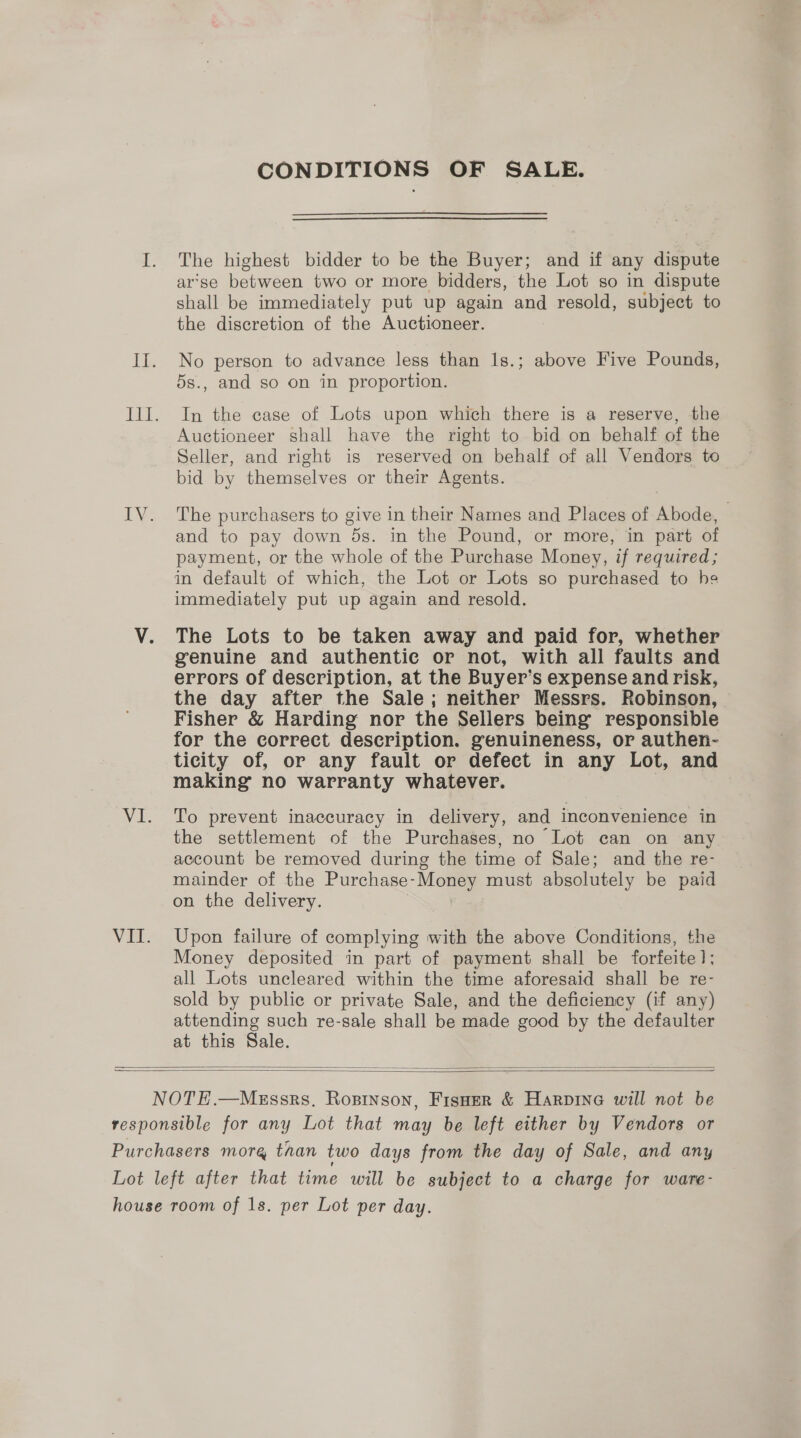 CONDITIONS OF SALE. The highest bidder to be the Buyer; and if any dispute ar’se between two or more bidders, the Lot so in dispute shall be immediately put up again and resold, subject to the discretion of the Auctioneer. No person to advance less than 1s.; above Five Pounds, 5s., and so on in proportion. In the case of Lots upon which there is a reserve, the Auctioneer shall have the right to bid on behalf of the Seller, and right is reserved on behalf of all Vendors to bid by themselves or their Agents. The purchasers to give in their Names and Places of Abode, and to pay down 5s. in the Pound, or more, in part of payment, or the whole of the Purchase Money, if required; in default of which, the Lot or Lots so purchased to he immediately put up again and resold. The Lots to be taken away and paid for, whether genuine and authentic or not, with all faults and errors of description, at the Buyer’s expense and risk, the day after the Sale; neither Messrs. Robinson, Fisher &amp; Harding nor the Sellers being responsible for the correct description. genuineness, or authen- ticity of, or any fault or defect in any Lot, and making no warranty whatever. To prevent inaccuracy in delivery, and inconvenience in the settlement of the Purchases, no Lot can on any account be removed during the time of Sale; and the re- mainder of the Purchase- Money must absolutely be paid on the delivery. Upon failure of complying with the above Conditions, the Money deposited in part of payment shall be forfeite 1; all Lots uncleared within the time aforesaid shall be re- sold by public or private Sale, and the deficiency (if any) attending such re-sale shall be made good by the defaulter at this Sale.  