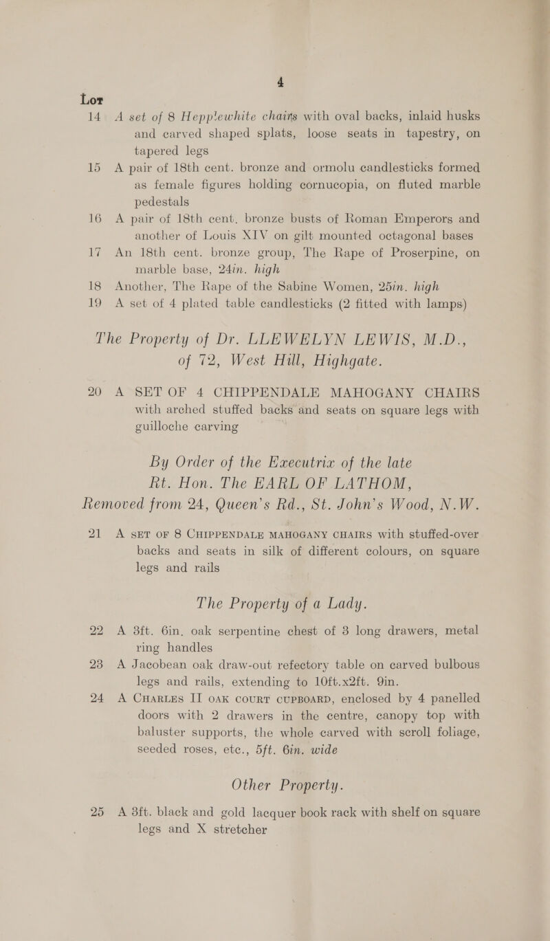 Lor 14 A set of 8 Hepplewhite chains with oval backs, inlaid husks and carved shaped splats, loose seats in tapestry, on tapered legs | 15 A pair of 18th cent. bronze and ormolu candlesticks formed as female figures holding cornucopia, on fluted marble pedestals 16 A pair of 18th cent. bronze busts of Roman Emperors and another of Louis XIV on gilt mounted octagonal bases 17 An 18th cent. bronze group, The Rape of Proserpine, on marble base, 24in. high 18 Another, The Rape of the Sabine Women, 25in. high 19 A set of 4 plated table candlesticks (2 fitted with lamps) The Property of Dr. LLEWELYN LEWIS, M.D., of 72, West Hull, Highgate. 20 A SET OF 4 CHIPPENDALE MAHOGANY CHAIRS with arched stuffed backs and seats on square legs with guilloche carving By Order of the Executria of the late Rt. Hon. The HARL OF LATHOM, Removed from 24, Queen's Rd., St. John’s Wood, N.W. 21 A seET or 8 CHIPPENDALE MAHOGANY CHAIRS with stuffed-over backs and seats in silk of different colours, on square legs and rails The Property of a Lady. 22 A 8ft. 6in. oak serpentine chest of 3 long drawers, metal ring handles 23 A Jacobean oak draw-out refectory table on carved bulbous legs and rails, extending to 10ft.x2ft. Qin. 24 A CuHaruzs II oak court cupBOARD, enclosed by 4 panelled doors with 2 drawers in the centre, canopy top with baluster supports, the whole carved with scroll foliage, seeded roses, etc., 5ft. 6in. wide Other Property. 25 A ft. black and gold lacquer book rack with shelf on square legs and X stretcher