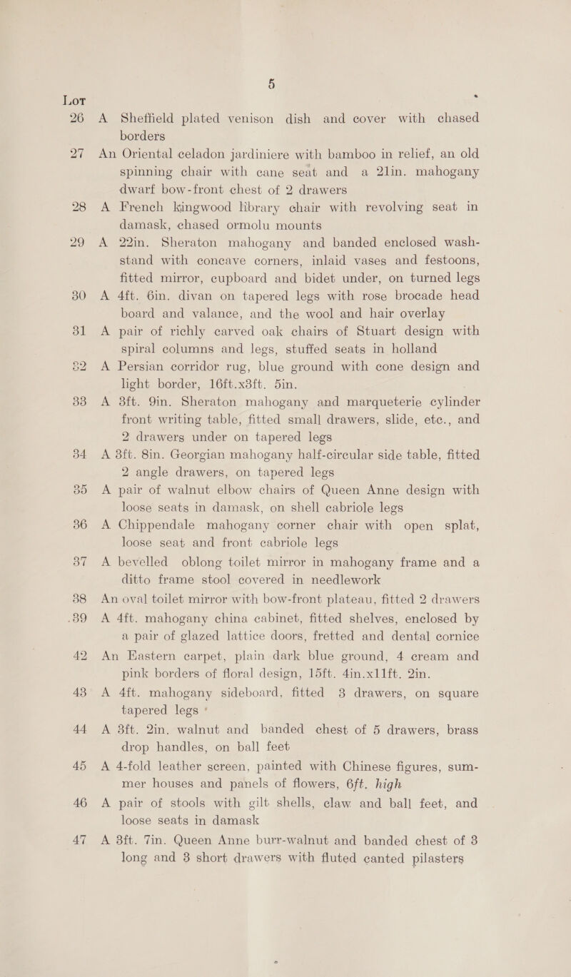 29 30 i) A Sheffield plated venison dish and cover with chased borders An Oriental celadon jardiniere with bamboo in relief, an old spinning chair with cane seat and a 2lin. mahogany dwarf bow-front chest of 2 drawers A French kingwood library chair with revolving seat in damask, chased ormolu mounts A 22in. Sheraton mahogany and banded enclosed wash- stand with concave corners, inlaid vases and festoons, fitted mirror, cupboard and bidet under, on turned legs A 4ft. 6in. divan on tapered legs with rose brocade head board and valance, and the wool and hair overlay A pair of richly carved oak chairs of Stuart design with spiral columns and legs, stuffed seats in holland A Persian corridor rug, blue ground with cone design and light border, 16ft.x8ft. 5in. A 38ft. 9in. Sheraton mahogany and marqueterie are front writing table, fitted small drawers, slide, etc., and 2 drawerg under on tapered legs A 8ft. 8in. Georgian mahogany half-circular side table, fitted 2 angle drawers, on tapered legs A pair of walnut elbow chairs of Queen Anne design with loose seats in damask, on shell cabriole legs A Chippendale mahogany corner chair with open splat, loose seat and front cabriole legs A bevelled oblong toilet mirror in mahogany frame and a ditto frame stool covered in needlework An oval toilet mirror with bow-front plateau, fitted 2 drawers A 4ft. mahogany china cabinet, fitted shelves, enclosed by a pair of glazed lattice doors, fretted and dental cornice An Eastern carpet, plain dark blue ground, 4 cream and pink borders of floral design, 15ft. 4in.x11ft. 2in. A 4ft. mahogany sideboard, fitted 8 drawers, on square tapered legs ' A 38ft. 2in. walnut and banded chest of 5 drawers, brass drop handles, on ball feet A 4-fold leather screen, painted with Chinese figures, sum- mer houses and panels of flowers, 6ft. high A pair of stools with gilt shells, claw and ball feet, and loose seats in damask A 3ft. Tin. Queen Anne burr-walnut and banded chest of 8 long and 3 short drawers with fluted canted pilasters