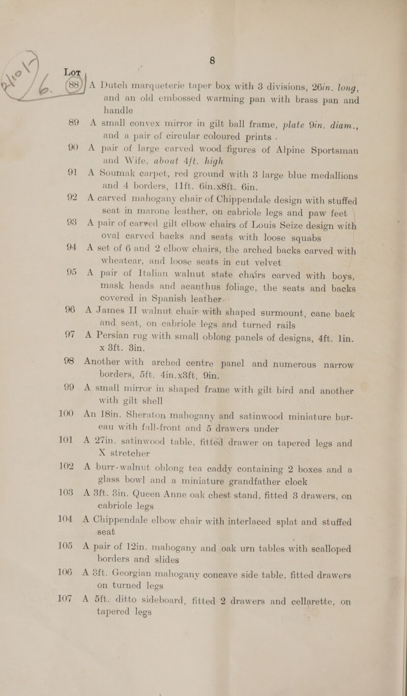 98 99 100 101 102 108 104 105 106 107  8 and an old embossed warming pan with brass pan and handle A small convex mirror in gilt ball frame, plate Qin. diam., and a pair of circular coloured prints . A pair of large carved wood figures of Alpine Sportsman and Wife, about 4ft. high A Soumak carpet, red ground with 8 large blue medallions and 4 borders, 11ft. 6in.x8ft. 6in. A carved mahogany chair of Chippendale design with stuffed seat in marone leather, on cabriole legs and paw feet | A pair of carved gilt elbow chairg of Louis Seize design with oval carved backs and seats with loose squabs A set of 6 and 2 elbow chairs, the arched backs carved with wheatear, and loose seats in cut velvet A pair of Italian walnut state chairs carved with boys, mask heads and acanthus foliage, the seats and backs covered in Spanish leather. A James IT walnut chair with shaped surmount, cane back and seat, on cabriole legs and turned. rails A Persian rug with small oblong panels of designs, 4ft. lin. x 8ft.. 3in. Another with arched centre panel and numerous narrow borders, 5ft. 4in.x3ft, Qin. A small mirror in shaped frame with gilt bird and another with gilt shell An 18in. Sheraton mahogany and satinwood miniature bur- eau with fall-front and 5 drawers under A 27in. satinwood table, fitted drawer on tapered legs and X stretcher A burr-walnut oblong tea caddy containing 2 boxes and a glass bowl and a miniature grandfather clock A 3ft. 8in. Queen Anne oak chest stand, fitted 8 drawers, on cabriole legs A Chippendale elbow chair with interlaced splat and stuffed seat A pair of 12in. mahogany and oak urn tables with scalloped borders and slides A 3ft. Georgian mahogany coneave side table, fitted drawers on turned legs A 5ft. ditto sideboard, fitted. 2 drawers and cellarette, on tapered legs
