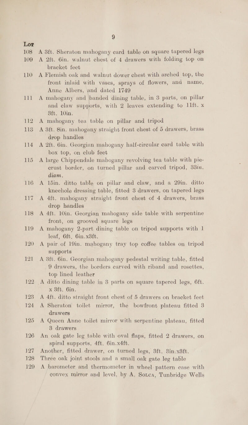 108 109 110 mt 112 118 114 9 A 8ft. Sheraton mahogany card table on square tapered legs A 2ft. 6in. walnut chest of 4 drawers with folding top on bracket feet | A Flemish oak and walnut dower chest with arched top, the front inlaid with vases, sprays of flowers, and name, Anne Albers, and dated 1749 A mahogany and banded dining table, in 3 parts, on pillar and claw supports, with 2 leaves extending to I1ft. x 8ft. 10in. A mahogany tea table on pillar and tripod A 8ft. 8in. mahogany straight front chest of 5 drawers, brass drop handles A 2ft. 6in. Georgian mahogany half-circular card table with box top, on club feet A large Chippendale mahogany revolving tea table with pie- crust border, on turned pillar and carved tripod, 38in. diam. A 15in. ditto table on pillar and claw, and a 29in. ditto kneehole dressing table, fitted 3 drawers, on tapered legs A 4ft. mahogany straight front chest of 4 drawers, brass drop handles A 4ft. 10in. Georgian mahogany side table with serpentine front, on grooved square legs A mahogany 2-part dining table on tripod supports with 1 leaf, 6ft, 6in.x8ft. A pair of 19in. mahogany tray top coffee tables on tripod supports A 3ft. 6in. Georgian mahogany pedestal writing table, fitted 9 drawers, the borders carved with riband and rosettes, top lned leather A ditto dining table in 3 parts on square tapered legs, 6ft. x 8ft. 6in. A 4ft. ditto straight front chest of 5 drawers on bracket feet A Sheraton toilet mirror, the bowfront plateau fitted 38 drawers A Queen Anne toilet mirror with serpentine plateau, fitted 3 drawers An oak gate leg table with oval flaps, fitted 2 drawers, on spiral supports, 4ft. 6in.x4ft. Another, fitted drawer, on turned legs, 8ft. 8in.x8ft. Three oak joint stools and a small oak gate leg table A barometer and thermometer in wheel pattern case with convex mirror and level, by A, Sotca, Tunbridge Wells