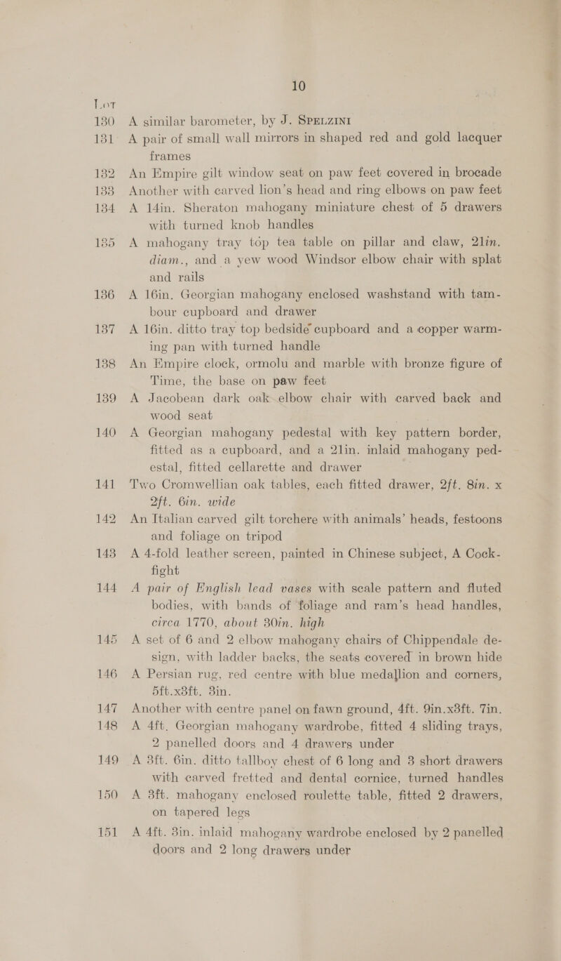 130 131 10 A similar barometer, by J. SPELZINI A pair of small wall mirrors in shaped red and gold lacquer frames An Empire gilt window seat on paw feet covered in brocade Another with carved lion’s head and ring elbows on paw feet A 14in. Sheraton mahogany miniature chest of 5 drawers with turned knob handles A mahogany tray top tea table on pillar and claw, 2lin. diam., and a yew wood Windsor elbow chair with splat and rails A 16in. Georgian mahogany enclosed washstand with tam- bour cupboard and drawer A 16in. ditto tray top bedside cupboard and a copper warm- ing pan with turned handle An Empire clock, ormolu and marble with bronze figure of Time, the base on paw feet A Jacobean dark oak elbow chair with carved back and wood seat _ A Georgian mahogany pedestal with key pattern border, fitted as a cupboard, and a 2lin. inlaid mahogany ped- estal, fitted cellarette and drawer Two Cromwellian oak tables, each fitted drawer, 2ft. 8in. x 2ft. Gin. wide An Italian carved gilt torchere with animals’ heads, festoons and foliage on tripod A 4-fold leather screen, painted in Chinese subject, A Cock- fight A pair of English lead vases with seale pattern and fluted bodies, with bands of foliage and ram’s head handles, circa 1770, about 80in. high A set of 6 and 2 elbow mahogany chairs of Chippendale de- sion, with ladder backs, the seats covered in brown hide A Persian rug, red centre with blue medallion and corners, 5ft.x8ft. 8in. Another with centre panel on fawn ground, 4ft. 9in.x3ft. Tin. A 4ft. Georgian mahogany wardrobe, fitted 4 sliding trays, 2 panelled doors and 4 drawers under — A 3ft. 6in. ditto tallboy chest of 6 long and 3 short drawers with carved fretted and dental cornice, turned handles A 3ft. mahogany enclosed roulette table, fitted 2 drawers, on tapered legs A 4ft. 3in. inlaid mahogany wardrobe Bec! by 2 panelled