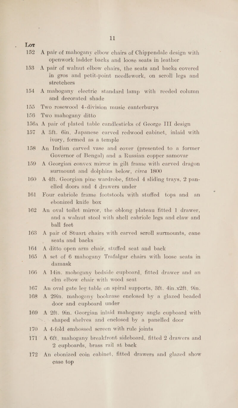 A pair of mahogany elbow chairs of Chippendale design with openwork ladder backs and loose seats in leather A pair of walnut elbow chairs, the seats and backs covered in gros and petit-point needlework, on scroll legs and stretchers A mahogany electric standard lamp with reeded column and decorated shade Two rosewood 4-division music canterburys Two mahogany ditto A pair of plated table candlesticks of George III design A dft. 6m. Japanese carved redwood cabinet, inlaid with ivory, formed as a temple An Indian carved vase and cover (presented to a former Governor of Bengal) and a Russian copper samovar A Georgian convex mirror in gilt frame with carved dragon surmount and dolphins below, circa 1800 A 4ft. Georgian pine wardrobe, fitted 4 sliding trays, 2 pan- elled doors and 4 drawers under | Four cabriole frame footstools with stuffed tops and an ebonized knife box An oval toilet mirror, the oblong plateau fitted 1 drawer, and a walnut stool with shell cabriole legs and claw and ball feet A pair of Stuart chairs with carved scroll surmounts, cane seats and backs A ditto open arm chair, stuffed seat and back A set of 6 mahogany Trafalgar chairs with loose seats in damask A 14in. mohogany bedside cupboard, fitted drawer and an elm elbow chair with wood seat An oval gate lee table on spiral supports, 3ft. 4in.x2ft. Yin. A 29in. mahogany bookcase enclosed by a glazed beaded door and cupboard under A 2ft. 9in. Georgian inlaid mahogany angle cupboard with shaped shelves and enclosed by a panelled door A 4-fold embossed sereen with rule joints A 6ft, mahogany breakfront sideboard, fitted 2 drawers and 2 cupboards, brass rail at back An ebonized coin cabinet, fitted drawers and glazed show case top