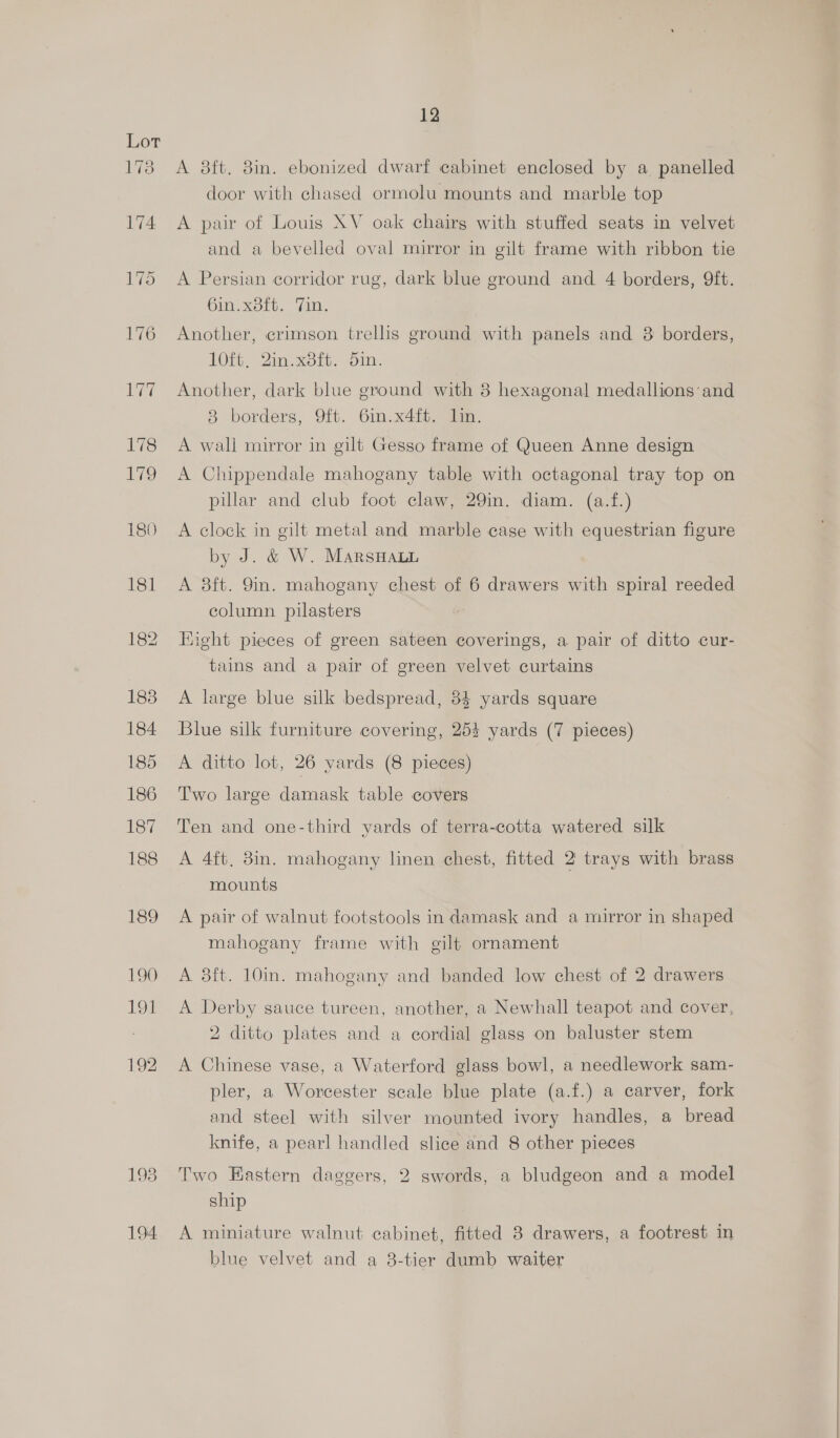 194 A 8ft. 8in. ebonized dwarf cabinet enclosed by a panelled door with chased ormolu mounts and marble top A pair of Louis XV oak chairs with stuffed seats in velvet and a bevelled oval mirror in gilt frame with ribbon tie A Persian corridor rug, dark blue ground and 4 borders, 9ft. 6in.x8ft. Tin. Another, crimson trellis ground with panels and 3 borders, 10ft, 2in.x8ft. din. Another, dark blue ground with 8 hexagonal medallions and 8 borders, 9ft. 6in.x4ft. lin. A wall mirror in gilt Gesso frame of Queen Anne design A Chippendale mahogany table with octagonal tray top on pillar and club foot claw, 29in. diam. (a.f.) A clock in gilt metal and marble case with equestrian figure by J. &amp; W. MarsHaun A 8ft. 9in. mahogany chest of 6 drawers with spiral reeded column pilasters Hight pieces of green sateen coverings, a pair of ditto cur- tains and a pair of green velvet curtains A large blue silk bedspread, 84 yards square Blue silk furniture covering, 25+ yards (7 pieces) A ditto lot, 26 yards (8 pieces) Two large damask table covers Ten and one-third yards of terra-cotta watered silk A 4ft, 8in. mahogany linen chest, fitted 2 trays with brass mounts A pair of walnut footstools in damask and a mirror in shaped mahogany frame with gilt ornament A 8ft. 10in. mahogany and banded low chest of 2 drawers A Derby sauce tureen, another, a Newhall teapot and cover, 2 ditto plates and a cordial glass on baluster stem A Chinese vase, a Waterford glass bowl, a needlework sam- pler, a Worcester scale blue plate (a.f.) a carver, fork and steel with silver mounted ivory handles, a bread knife, a pearl handled slice and 8 other pieces Two Eastern daggers, 2 swords, a bludgeon and a model ship A miniature walnut cabinet, fitted 3 drawers, a footrest in blue velvet and a 3-tier dumb waiter