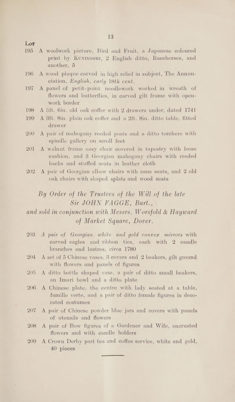 Lor 195 A woolwork picture, Bird and Fruit, a Japanese coloured prmt by Kuniyosui, 2 English ditto, Racehorses, and another, 5 196 A wood plaque carved in high relief in subject, The Annun- ciation, Hnglish, early 18th cent. 197 A panel of petit-point needlework worked in wreath of flowers and butterflies, in carved gilt frame with open- work border 198 A é8ft. 6in. old oak coffer with 2 drawers under, dated 1741 199 <A 8ft. 8in. plain oak coffer and a 2ft. 8in. ditto table, fitted drawer 200 A pair of mahogany reeded posts and a ditto torchere with spindle gallery on scroll feet 201 A walnut frame easy chair covered in tapestry with loose cushion, and 8 Georgian mahogany chairs with reeded backs and stuffed seats in leather cloth 202 A pair of Georgian elbow chairs with cane seats, and 2 old oak chairs with shaped splats and wood seats By Order of the Trustees of the Will of the late Sir JOHN FAGGE, Bart., and sold in conjunction with Messrs. Worsfold &amp; Hayward of Market Square, Dover. 203 A pair of Georgian white and gold convex mirrors with carved eagles and ribbon ties, each with 2 candle branches and lustres, circa 1780 204 A set of 5 Chinese vases, 3 covers and 2 beakers, gilt ground with flowers and panels of figures 5 A ditto bottle shaped vase, a pair of ditto small beakers, an Imari bowl and a ditto plate 206 A Chinese plate, the centre with lady seated at a table, famille verte, and a pair of ditto female figures in deco- rated costumes 207 A pair of Chinese powder blue jars and covers with panels of utensils and flowers 208 A pair of Bow figures of a Gardener and Wife, encrusted flowers and with candle holders 209 A Crown Derby part tea and coffee service, white and gold, 40 pieces