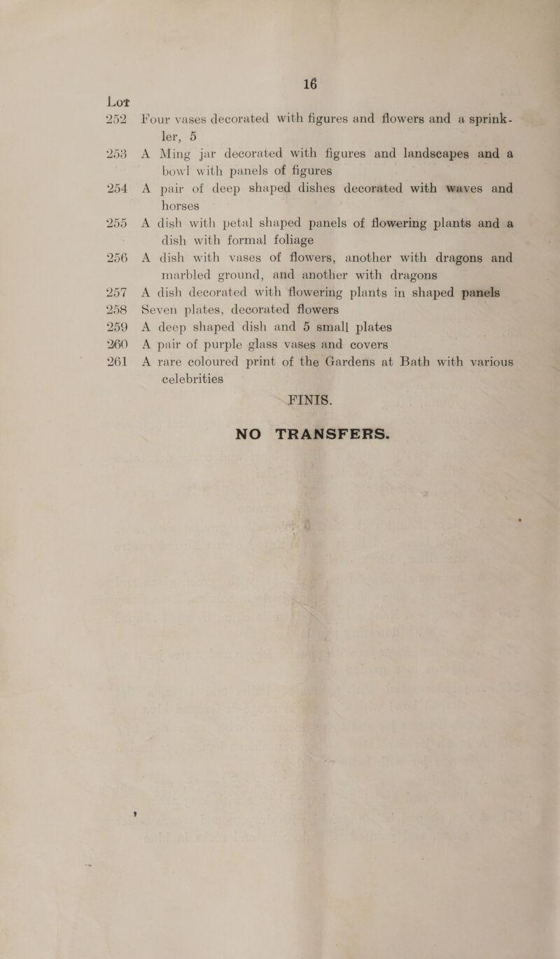 ho OX D> bw or ~] bo bo en — 16 Four vases decorated with figures and flowers and a sprink- ler, 5 A Ming jar decorated with figures and landscapes and a bowl with panels of figures A pair of deep shaped dishes decorated with waves and horses A dish with petal shaped panels of flowering plants and a dish with formal foliage A dish with vases of flowers, another with dragons and marbled ground, and another with dragons A dish decorated with flowering plants in shaped panels Seven plates, decorated flowers A deep shaped dish and 5 small plates A pair of purple glass vases and covers A rare coloured print of the Gardens at Bath with various celebrities FINIS. NO TRANSFERS.
