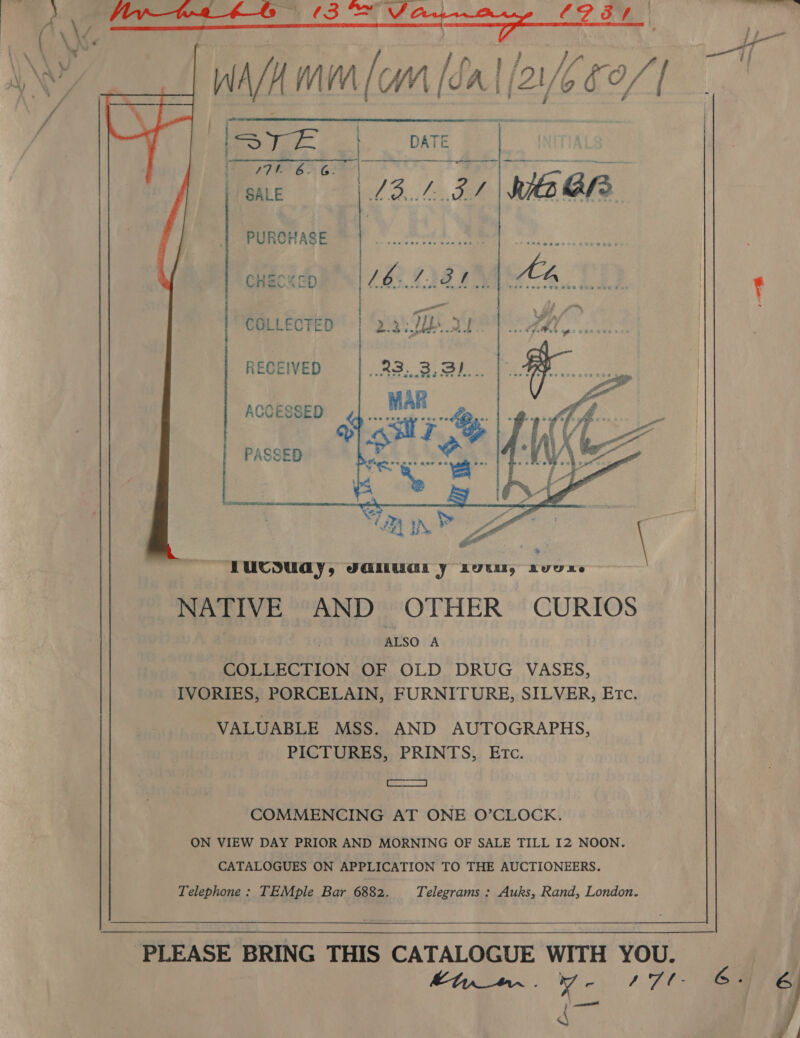 WAM (om [a al (26 b0/]    STE | DATE 77k BG TY &amp; Oru ty 8s) oy rence: SALE 13.131 Kia Gh   PURCHASE CHECKED     COLLECTED    RECEIVED ACCESSED   a COMMENCING AT ONE O’CLOCK. ON VIEW DAY PRIOR AND MORNING OF SALE TILL I2 NOON. CATALOGUES ON APPLICATION TO THE AUCTIONEERS. Telephone: TEMple Bar 6882. Telegrams : Auks, Rand, London. PLEASE BRING THIS CATALOGUE WITH YOU. kon. yv- 171 6. 6 C }