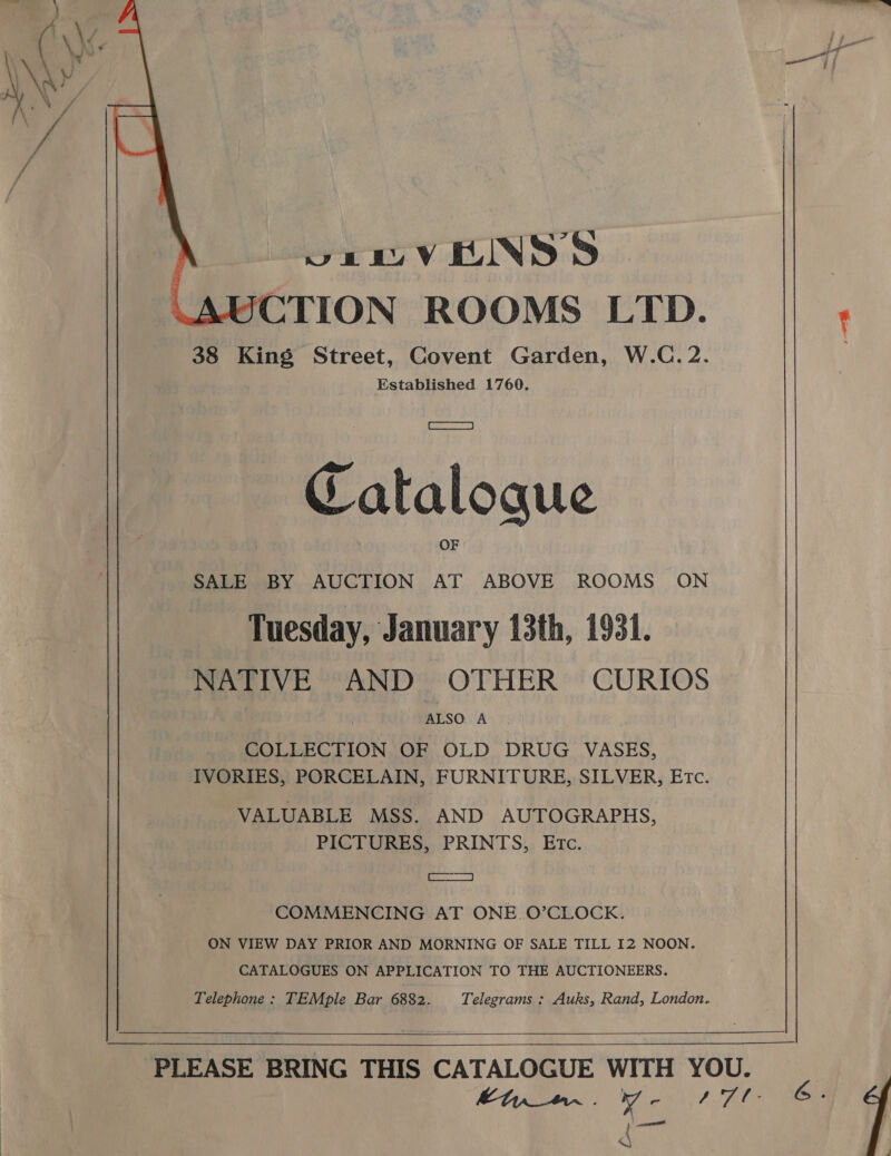  NY _ 7A oe te Be 7 KUIN SS ? UCTION ROOMS LTD. : 38 King Street, Covent Garden, W.C. 2. Established 1760. Catalogue SALE BY AUCTION AT ABOVE ROOMS ON Tuesday, January 13th, 1931. NATIVE AND OTHER CURIOS ALSO A COLLECTION OF OLD DRUG VASES, IVORIES, PORCELAIN, FURNITURE, SILVER, Etc. VALUABLE MSS. AND AUTOGRAPHS, PICTURES, PRINTS, Etc. [_ as, COMMENCING AT ONE O’CLOCK. ON VIEW DAY PRIOR AND MORNING OF SALE TILL I2 NOON. CATALOGUES ON APPLICATION TO THE AUCTIONEERS. Telephone : TEMple Bar 6882. Telegrams : Auks, Rand, London.    PLEASE BRING THIS CATALOGUE WITH YOU. Bt _#aa~ , 7 r / 7 . G : 4 