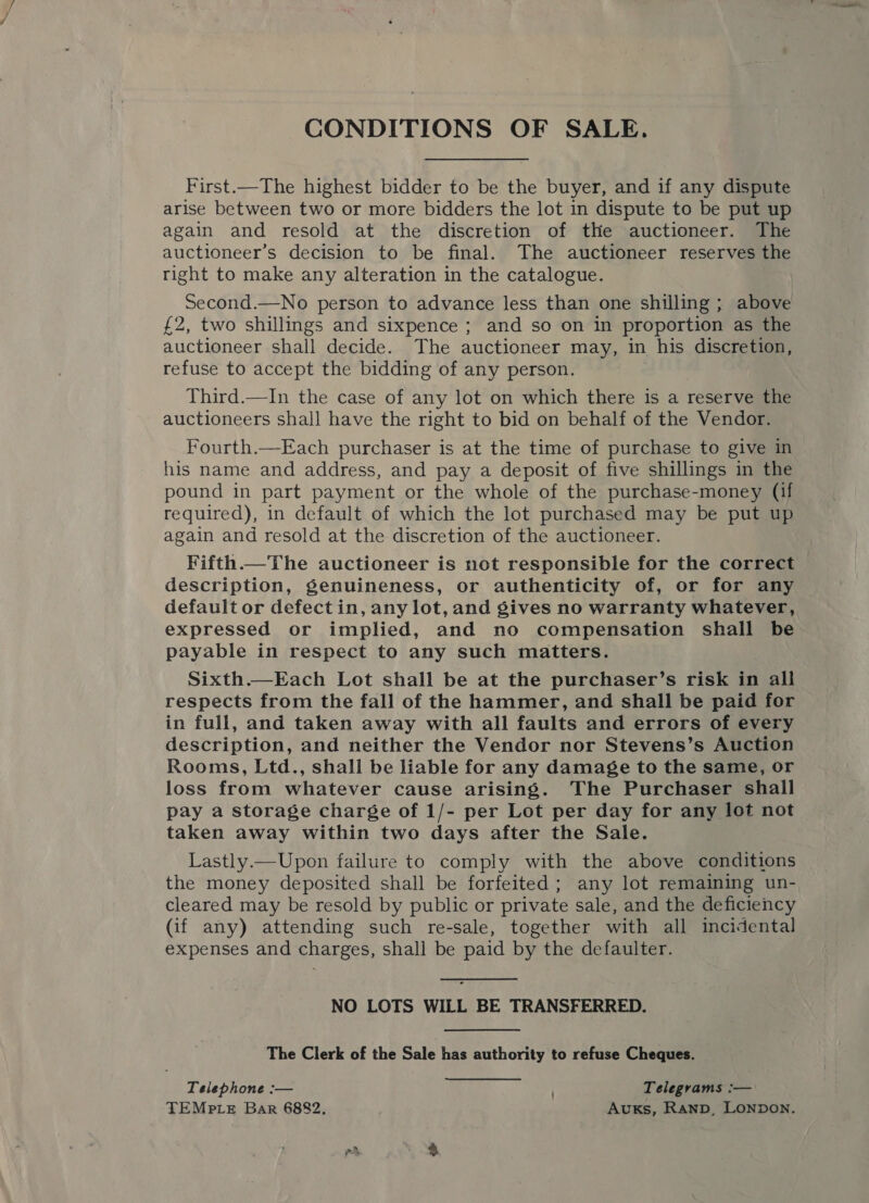 CONDITIONS OF SALE. First.—The highest bidder to be the buyer, and if any dispute arise between two or more bidders the lot in dispute to be put up again and resold at the discretion of the auctioneer. The auctioneer’s decision to be final. The auctioneer reserves the right to make any alteration in the catalogue. Second.—No person to advance less than one shilling ; above £2, two shillings and sixpence ; and so on in proportion as the auctioneer shall decide. The auctioneer may, in his discretion, refuse to accept the bidding of any person. Third.—In the case of any lot on which there is a reserve the auctioneers shall have the right to bid on behalf of the Vendor. Fourth.—Each purchaser is at the time of purchase to give in his name and address, and pay a deposit of five shillings in the pound in part payment or the whole of the purchase-money (if required), in default of which the lot purchased may be put up again and resold at the discretion of the auctioneer. Fifth The auctioneer is not responsible for the correct description, genuineness, or authenticity of, or for any default or defect in, any lot, and gives no warranty whatever, expressed or implied, and no compensation shall be payable in respect to any such matters. Sixth.—Each Lot shall be at the purchaser’s risk in all respects from the fall of the hammer, and shall be paid for in full, and taken away with all faults and errors of every description, and neither the Vendor nor Stevens’s Auction Rooms, Ltd., shall be liable for any damage to the same, or loss from whatever cause arising. The Purchaser shall pay a storage charge of 1/- per Lot per day for any lot not taken away within two days after the Sale. Lastly.—Upon failure to comply with the above conditions the money deposited shall be forfeited ; any lot remaining un- cleared may be resold by public or private sale, and the deficiency (if any) attending such re-sale, together with all incidental expenses and charges, shall be paid by the defaulter. NO LOTS WILL BE TRANSFERRED. The Clerk of the Sale has authority to refuse Cheques. Telephone :— Telegrams :— TEMPLE Bar 6882, AvuKs, Ranp, LONDON.