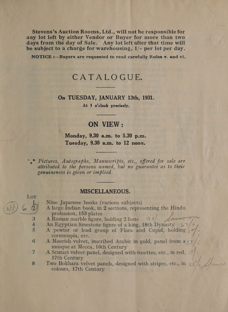 Stevens’s Auction Rooms, Ltd., will not be responsible for any lot left by either Vendor or Buyer for more than two days from the day of Sale. Any lot left after that time will be subject to a charge for warehousing, 1/- per lot per day. NOTICE :—Buyers are requested to read carefully Rules v. and vi. CA TRE OCU On TUESDAY, JANUARY 13th, 1931. At 1 o’clock precisely. ON VIEW: Monday, 9.30 a.m. to 5.30 p.m. Tuesday, 9.30 a.m. to 12 noon. *.* Pictures, Autographs, Manuscripts, etc., offered for sale are attributed to the persons named, but no guarantee as to thet genuineness is given or implied. MISCELLANEOUS. Nine Japanese books (various subjects) A large Indian book, in 2 sections, representing the apg profession, 153 plates / | _ An Egyptian limestone figure of a king, 18th eae cornucopia, etc. A Moorish velvet, inscribed Arabic in-gold, panel from a x mosque at Mecca, 16th Century A Scutari velvet panel, designed with rosettes, etc., in red, 17th Century is v ) = oN mR WhO Ops colours, 17th Century