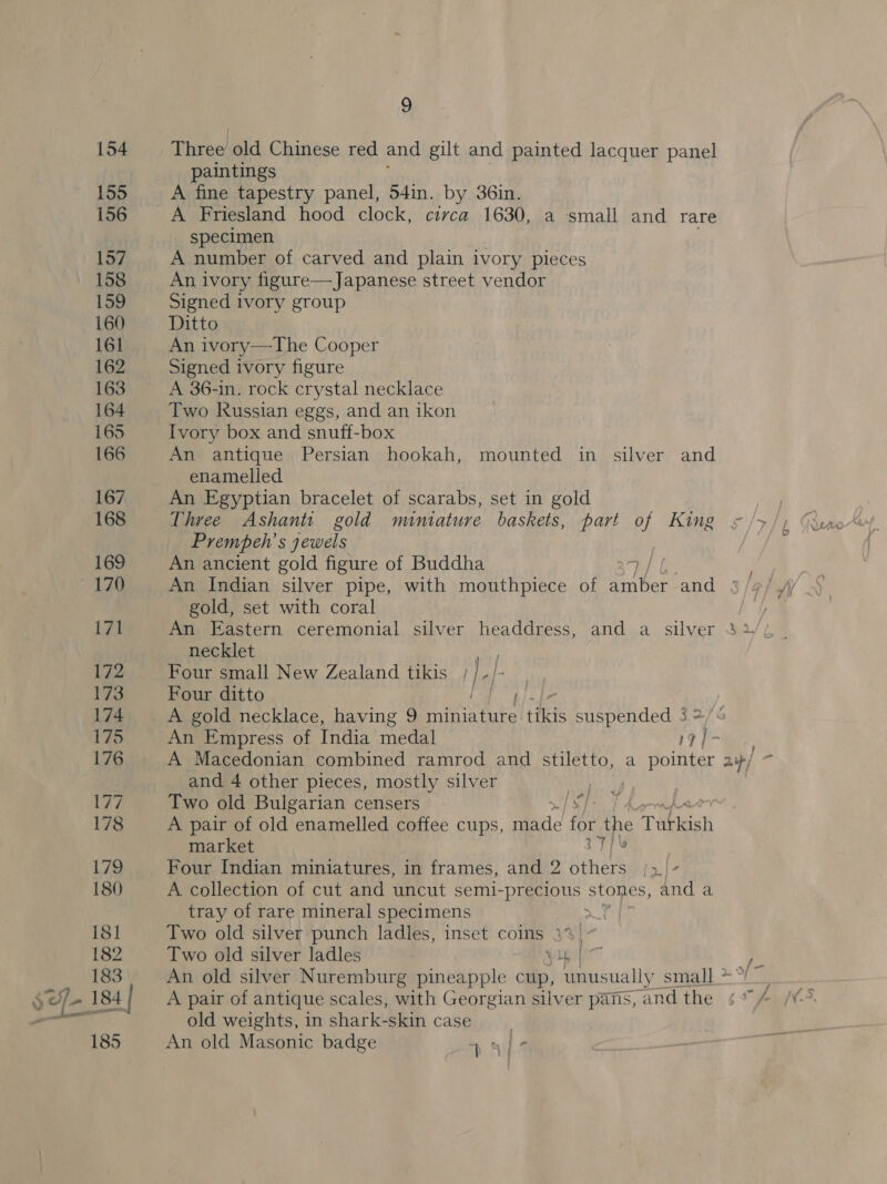 Three old Chinese red and gilt and painted lacquer panel paintings A fine tapestry panel, 54in. by 36in. A Friesland hood clock, circa 1630, a small and rare specimen A number of carved and plain ivory pieces An ivory figure— Japanese street vendor Signed ivory group Ditto An ivory—The Cooper Signed ivory figure A 36-in. rock crystal necklace Two kussian eggs, and an ikon Ivory box and snuff-box An antique Persian hookah, mounted in silver and enamelled An Egyptian bracelet of scarabs, set in gold Prempeh’s jewels An ancient gold figure of Buddha | An Indian silver pipe, with mouthpiece of Silber and gold, set with coral y An Eastern ceremonial silver headdress, and a silver 32// necklet ae Four small New Zealand tikis | | se Four ditto A gold necklace, having 9 Mian tiie suspended 3 2 An Empress of India medal rg | - A Macedonian combined ramrod and stiletto, a pointer a» / ‘J and 4 other pieces, mostly silver ets Two old Bulgarian censers IST: 7 hapwapaor A pair of old “enamelled coffee cups, mace for the TAbkeish market [\s Four Indian miniatures, in frames, and 2 gate in}- A collection of cut and uncut semi- PrgeOUs stones, and a tray of rare mineral specimens 7 Two old silver punch ladles, inset coins 39 Two old silver ladles ub | : An old silver Nuremburg pineapple ry unusually Sita &gt; “he A pair of antique scales, with Georgian silver pans, and the ¢% old weights, in shark-skin case | An old Masonic badge 49 ba a |