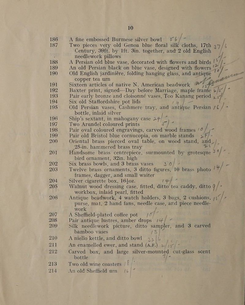 / A fine embossed Burmese silver bowl 4 6 ¥ it ) Two pieces very old Genoa blue floral silk cloths, 17th 34 / l Century, 39ft. by lft. 3in. together, and 2 old English , needlework pillows Ah, A Persian old blue vase, decorated with flowers and birds ! * / ’ An old Persian black on blue vase, designed with flowers je , Old English jardiniére, folding hanging glass, and ca: Bi copper tea urn Ge pt Sixteen articles of native N. American beadwork Baxter print, signed—Day before Marriage, busi st: e > /s i Pair early bronze and cloisonné vases, Too Kaper period 3 7 Six old Staffordshire pot lids Old Persian vases, Cashmere tray, and aici Persian Wy bottle, inlaid silver ie Ship’s sextant, in mahogany case 2.4 Two Arundel coloured prints Ce his Pair oval coloured engravings, carved wood frames 3 / * Pair old Bristol blue cornucopia, on marble stands i Oriental brass pierced oval table, on wood stand, and 25-in. hammered brass tray an Handsome brass centrepiece, surmounted by grotesque ~ bird ornament, 32in. high ) Six brass bowls, and 3 brass vases 3 0/ ~ / - Twelve brass ornaments, 3 ditto figures, 10 brass photo sey frames, dagger, and small waiter Silver cigarette box, 1640z. / y-] Walnut wood dressing case, fitted, ditto’ tea caddy, ditto q/- / workbox, inlaid pearl, fitted Antique beadwork, 4 watch holders, 3 bags, 2 cushions, ns f purse, mat, 2 hand fans, tag case, and piece needle- work bs A Sheffield-plated coffee pot /@/ , Pair antique lustres, amber drops /4/ ~ Silk needlework picture, ditto sampler, and 3 carved bamboo vases re. A niello kettle, and ditto bowl + 4 lb hoo An enamelled ewer, and stand (A.F.) 2-/;s7/ * Carved box, and large afer NEN cut-glass scent bottle T° Two old wine coasters / ! An old Sheffield urn (6 | ~ }