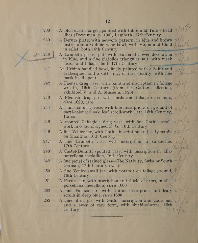 lilies (Downman, p. 100), Lambeth, 17th Century } A Deruta plate, with network pattern, in blue and brown 27/ [te lustre, and a Gubbio wine bowl, with Virgin and Child ¥ in relief, both 16th Century A Lambeth posset pot, with scattered flower decoration / heads and foliage, both 17th Century | An Urbino handled bowl, finely painted with a Saint and 27// mask head spout wreath, 16th Century (from the Galton collection, exhibited V. and A. Museum, 1920) , A Flemish drug jar, with birds and foliage in colours, /. circa 1620, rare parti-coloured oak leaf scroll- work, late 16th Century, © Italian work in colours, signed D. G., 16th Century A fine Venice jar, with Gothic inscription and leafy scrolls 9. ¢ on Smaltino, 16th Century - 17th Century 7 A Castel-Duranti spouted vase, with inscription in alla- — porcellana medallion, 16th Century } A fine panel of stained glass—The Nativity, Swiss or South &gt;: German, 17th Century (A.F.) A fine Venice small jar, with portrait on foliage gro 57 16th Century A Faenza jar, with inscription and shield of arms, in alla a porcellana medallion, circa 1600 | A fine Faenza jar, with Gothic inscription and leafy y scrolls in deep blue, civca 1530 A good drug jar, with Gothic inscription and gadroons, . and a ewer of rare form, with shield-of-arms, 16th Century 2s a f