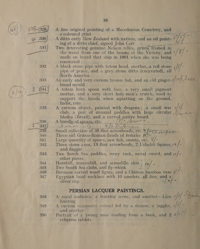 E hd aw A fine original painting of a Macedonian Cemetery, and a coloured print +] (4 - A ditto early New Zealand with natives, and an oil ns al ah vid ing of a ditto chief, signed John Carr - NS. Two interesting genuine Nelson relics, prints” framed in / the wood from one of the beams of the Victory, and fF e made on board that ship in 1901 when she was being renovated A black stone pipe with totem head, another, a red stone hi : pipe of peace, and a grey stone ditto (excavated), all North America ; An early and very curious bronze fish, and an ‘cld ginger- ty |o f- bread mould A totem horn spoon with face, a very small pigment mortar, and a very short holy-man’s crutch, used to ‘ support the hands when squatting on the ground, ag India, rare | club, a pair of unusual paddles with large circular BAe blades (Brazil), and a Ae Ee eae board : A handle: of spears, etc. | ¢ 7 /- = Small Seca of 35 flint Rotini etc.) TARE Three old Graeco-Roman heads of females pt/~ Large quantity of spears, saw fish, snouts, etc. G figures, /¢ / Three stone axes, 13 flint arrowheads, 2 Ushab and dagger ‘ Two South Sea paddles, ivory tusk, naval sword, and ke f other pieces | Hornbill, toucanbill, and armadillo skin ; ty - Two South Sea clubs, and fly-whisk -)- . Burmese carved wood figure, and a Cha Rarihon vase S$ Egyptian bead necklace with 10 amulets, all fine, and a _— F silver cup // fi ow } PERSIAN LACQUER PAINTINGS. A royal audience, a feasting scene, and another—Lion i/f - Qe hunting A curious composite animal led by a demon, a juggler, i. and another Portrait of a young man reading from a book, and 2 afi religious tablets — pat