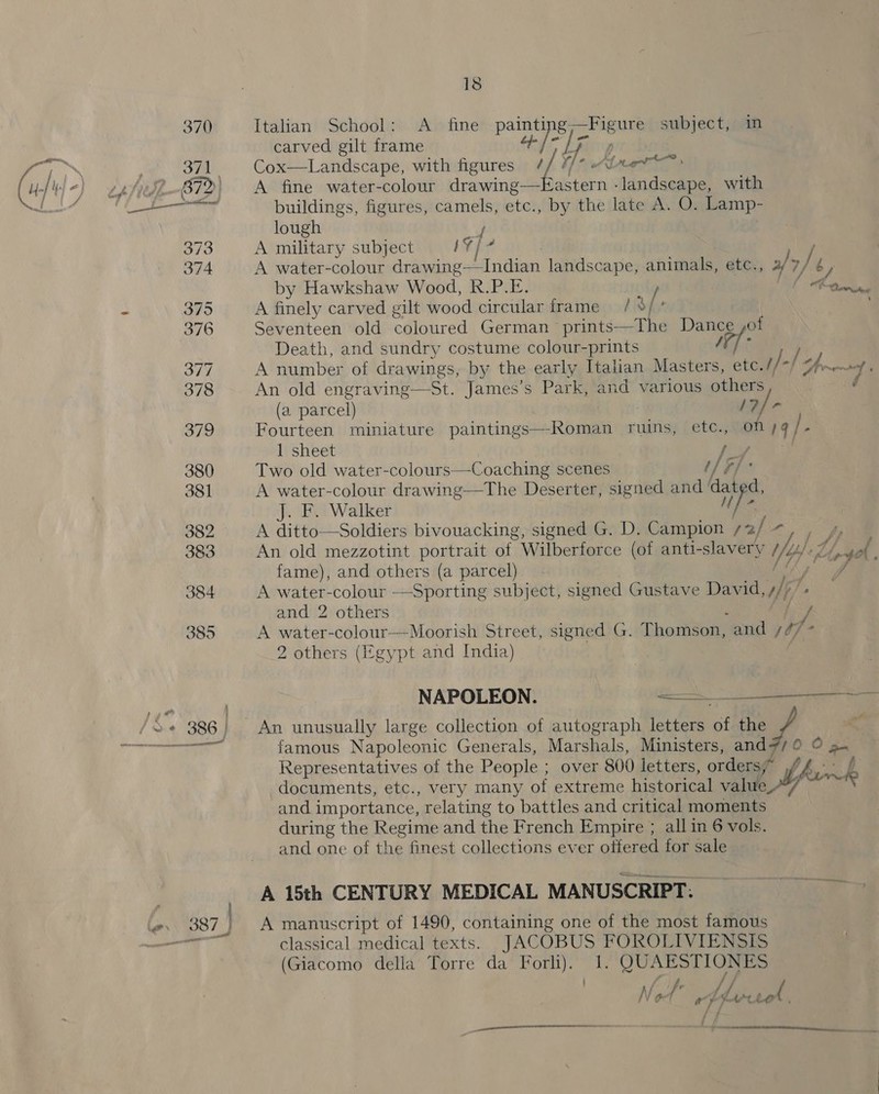 Italian School: &lt;A fine painti lacie subject, in carved gilt frame + )-| | Cox—Landscape, with figures / f ek oe A astern -landscape, with buildings, figures, camels, etc., by the late A. O. Lamp- lough i A military subject bY} . A water-colour drawing—Indian landscape, animals, etc., af &gt;/ b, by Hawkshaw Wood, RPM lg lb tecesstun A finely carved gilt wood circular frame / 9; Seventeen old coloured German -prints—The Pies of Death, and sundry costume colour-prints A number of drawings, by the early Italian Pi etc. /- ln ee An old engraving—St. James’s Park, and various others Af (a parcel) /? Fourteen miniature paintings—Roman ruins, etc., on a) 2 1 sheet pea ak Two old water-colour 5 Coaching scenes Thi hs A water-colour drawing—The Deser ter, signed and ‘dat d, J. F. Walker uM A ditto—Soldiers bivouacking, signed G. D. Campion oy, pes An old mezzotint portrait of. Wilberforce (of anti-slavery YH ty sah . fame), and others (a parcel) (a w A water-colour —Sporting subject, signed Gustave David, iJ “s and 2 others A water-colour—Moorish Street, signed G. Thomson, “and so] 2 others (Egypt and India)  NAPOLEON. os re An unusually large collection of autograph letters of the Py © famous Napoleonic Generals, Marshals, Ministers, and7/0 © a Representatives of the People ; over 800 Lettens, ordaig documents, etc., very many of extreme historical value ip bum and importance, relating to battles and critical moments during the Regime and ihe French Empire ; all in 6 vols. and one of the finest collections ever offered for sale A 15th CENTURY MEDICAL MANUSCRIPT: A manuscript of 1490, containing one of the most famous classical medical texts. JACOBUS FOROLIVIENSIS (Giacomo della Torre da Forli). 1. QUAESTIONES ’ f f Ps N o fe plrsel y pa rena oe en 7 na A mere 