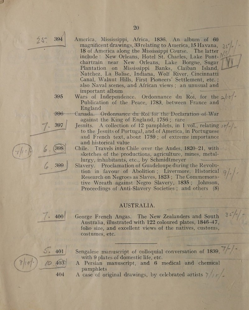 400! : fe nied America, Mississippi, Africa, 1836. .An album of 60 magnificent drawings, 33relating to America, 15 Havana, 18 of America along the Mississippi Course. The latter chartrain near New Orleans, Lake Borgne, Sugar Natchez, La Balise, Indiana, Wolf River, Cincinnatti Canal, Walnut Hills, First Pioneers’ Settlement, etc. ; also Naval scenes, and African views: an values ys and important album Wars of Independence. Ordonnance du Roi, ‘bt the Publication of the Peace, 1783, between France and England against the King of England, 1756; rare Jesuits. &lt;A collection of 12 pamphlets, in 1 vol, ‘relating to the Jesuits of Portugal, and of America, in Por tuguese and French text, about 1759; of extreme importance and historical value parC Chile. Travels into Chile over the Andes, 1820-21, with sketches of the productions, agriculture, mines, metal- lurgy, inhabitants, etc., by Schmidtmeyer —— Slavery. Proclamation of Guadeloupe during the Revolu- tion in favour of Abolition; Livermore, Historical Research on Negroes as Slaves, 1823 ; The Commemora- tive Wreath against Negro Slavery, 1835; Johnson, Proceedings of Anti-Slavery Societies; and others (8) AUSTRALIA. yea as George French Angas. The New Zealanders and South Australia, illustrated with 122 coloured plates, 1846-47, folio size, and excellent views of the natives, customs, costumes, etc.  } ’ © * a /r / ajo ‘hs ae 107 «/,  Sengalese manuscript of colloquial conversation. Pe 1839, with 9 plates of domestic life, etc. A Persian manuscript, and 6 medical and chemmye! pamphlets A case of original drawings, by celebrated artists y/)