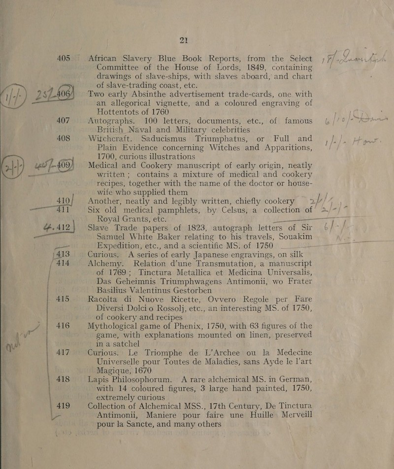   410] | AL5 | 416 417 set ON TINTS at al  21 African Slavery Blue Book Reports, from the Select Committee of the House of Lords, 1849, containing drawings of slave-ships, with slaves aboard, and chart of slave-trading coast, etc. an allegorical vignette, and a coloured engraving of Hottentots of 1760 Autographs. 100 letters, documents, etc., of famous British Naval and Military celebrities | Witchcraft. Saducismus Triumphatus, or Full and Plain Evidence concerning Witches and Apparitions, 1700, curious illustrations Medical and Cookery manuscript of early origin, neatly written ; contains a mixture of medical and cookery recipes, together with the name of the doctor or house- wife who supplied them Six old medical pamphlets, by Celsus, a collection of Royal Grants, etc. a Slave Trade papers of 1823, autograph letters of o Samuel White Baker relating to his travels, Souakim Expedition, etc., and a scientific MS. of 1750 Curious. A series of early Japanese engravings, on silk Alchemy. Relation d’une Transmutation, a manuscript of 1769; Tinctura Metallica et Medicina Universalis, Das Geheimnis Triumphwagens Antimonii, wo Frater -Basilius Valentinus Gestorben Racolta di Nuove Ricette, Ovvero Regole per Fare Diversi Dolcio Rossolj, etc., an inter esting MS. of 1750, of cookery and recipes Mythological game of Phenix, 1750, with 63 figures of the game, with explanations mounted on linen, preserved in a satchel Curious. Le Triomphe de L’Archee ou la Medecine Universelle pour Toutes de Maladies, sans Ayde le l'art Magique, 1670 Lapis Philosophorum. A rare alchemical MS. in German, with 14 coloured figures, 3 large hand painted, 1750, extremely curious Collection of Alchemical MSS., 17th Century, De Tinctura Antimonii, Maniere pour faire une Huille. Merveill pour la Sancte, and many others