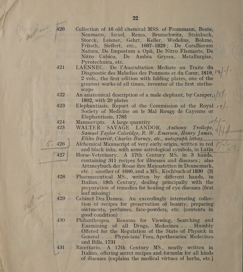 420 Collection of 16 old chemical MSS. of Frommann, Beste, Neumann, Israel, Reuss, Brunschwitz, Steinbach, Storck, Leisner, Gehrt, Keller, Wedelius, Bohme, Fritsch, Sieffert, etc., 1697-1829; De Coralliorum Natura, De Impostum a Opii, De Nitro Flamante, De Nitro Cubico, De Ambra Grysea, Metallurgiae, Pyrotechnica, etc. 421 LAENNEC. De l’Auscultation Mediate ou Traite du || j Diagnostic des Maladies des Poumons et du Cceur, 1819, ! 2 vols., the first edition with folding plates, one of the | greatest works of all times, inventor of the first stetho- scope Is 7 422 An anatomical description of a male elephant, by Camper, / 1802, with 20 plates 423 Elephantiasis. Report of the Commission of the Royal 19/ Society of Medicine on le Mal Rouge de Cayenne or Elephantiasis, 1785 i 424 Manuscripts. A large quantity porepe™ 425 WALTER SAVAGE LANDOR. Anthony Trollope, 5} | /  Samuel Taylor Coleridge, R. W. Emerson, Henry James, °|}* Elihu Burritt, Charles Burney, etc., autograph letters ee 5» 426 ) Alchemical Manuscript of very early origin, written in red //- fms j and black inks, with some astrological symbols, in Latin _ 427 Horse-Veterinary. A 17th Century MS. in 3 hands, a containing 311 recipes for illnesses and diseases; also Artzneybuch der Rosse ihre Majesstetten in Dennemark, etc. ; another of 1680, and a MS., Kochbuch of 1830 (3) 428 Pharmaceutical MS., written by different hands, ‘in Italian, 18th Century, dealing principally with the preparation of remedies for healing of eye diseases (first 1 leaf missing) 429 Cabinet Des Dames. An exceedingly interesting collec- tion of recipes for preservation of beauty, preparing ointments, perfumes, face-powders, etc. (contents in good condition) 430 Philanthropos. Reasons for Viewing, Searching and Examining of all Drugs, Medecines . . . Humbly Offered for the Regulation of the State of Physick in General . Physicians’ Fees, Apothecaries’ Medecines and Bills, 1731 43] Ricettario. A 17th Century MS., neatly written in Italian, offering secret recipes and formule for all kinds of diseases (explains the medical virtues of herbs, etc.) 