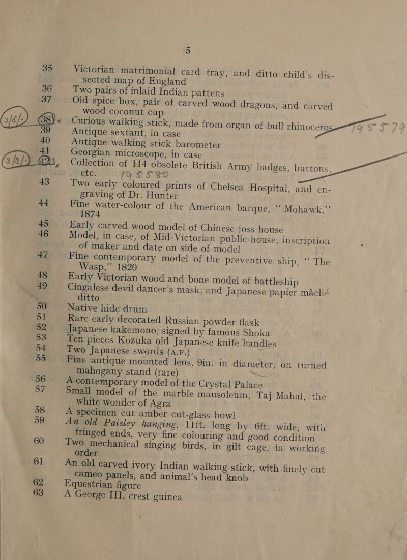 60 6] 62 63 5 Victorian matrimonial card tray, and ditto child’s dis- sected map of England Two pairs of inlaid Indian pattens Old spice box, pair of carved wood dragons, and carved Antique walking stick barometer Georgian microscope, in case Collection of 114 obsolete British Army badges, buttons, etc. 1a S S30 } Two early coloured prints of Chelsea Hospital, and en- graving of Dr. Hunter Fine water-colour of the American barque, ‘““ Mohawk,”’ 1874 Early carved wood model of Chinese joss house Model, in case, of Mid-Victorian public-house, inscription of maker and date on side of model ! Fine contemporary model of the preventive ship, ‘‘ The Wasp, 1820 - Early Victorian wood and bone model of battleship Cingalese devil dancer’s mask, and Japanese papier mach: ditto | Native hide drum Rare early decorated Russian powder flask Japanese kakemono, signed by famous Shoka Ten pieces Kozuka old Japanese knife handles Two Japanese swords (A.F.) | Fine antique mounted lens, 9in. in diameter, on turned mahogany stand (rare) Re A contemporary model of the Crystal Palace Small model of the marble mausoleum, Taj Mahal, the white wonder of Agra specimen cut amber cut-glass bowl An old Paisley hanging, 11ft. long by 6ft. wide, with fringed ends, very fine colouring and good. condition Two mechanical singing birds, in gilt cage, In working order An old carved ivory Indian walking stick, with finely cut cameo panels, and animal’s head knob Equestrian figure