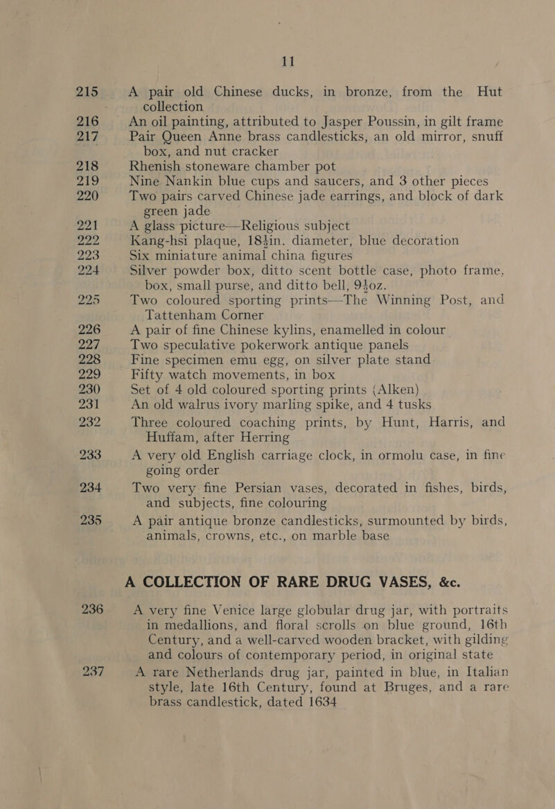215) A pair old Chinese ducks, in bronze, from the Hut collection 216 An oil painting, attributed to Jasper Poussin, in gilt frame 217 Pair Queen Anne brass candlesticks, an old mirror, snuff box, and nut cracker 218 Rhenish stoneware chamber pot 219 Nine Nankin blue cups and saucers, and 3 other pieces 220 Two pairs carved Chinese jade earrings, and block of dark green jade aot A glass picture—Religious subject Ly ap Kang-hsi plaque, 184in. diameter, blue decoration 223 Six miniature animal china figures 224 Silver powder box, ditto scent bottle case, photo frame, box, small purse, and ditto bell, 940z. 22D Two coloured sporting prints—The Winning Post, and Tattenham Corner 226 A pair of fine Chinese kylins, enamelled in colour 227 Two speculative pokerwork antique panels 228 Fine specimen emu egg, on silver plate stand. ay) Fifty watch movements, in box 230 Set of 4 old coloured sporting prints (Alken) 231 An. old walrus ivory marling spike, and 4 tusks 232 Three coloured coaching prints, by Hunt, Harris, and Huffam, after Herring 233 A very old English carriage clock, in ormolu case, in fine going order 234 Two very fine Persian vases, decorated in fishes, birds, and subjects, fine colouring 235 A pair antique bronze candlesticks, surmounted by birds, animals, crowns, etc., on marble base A COLLECTION OF RARE DRUG VASES, &amp;c. 236 A very fine Venice large globular drug jar, with portraits in medallions, and floral scrolls on blue ground, 16th Century, and a well-carved wooden bracket, with gilding and colours of contemporary period, in original state 237 A rare Netherlands drug jar, painted in blue, in Italian style, late 16th Century, found at Bruges, and a rare brass candlestick, dated 1634