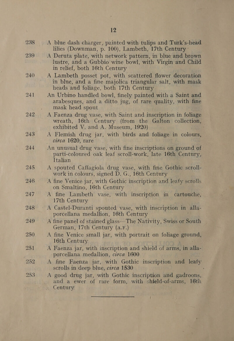 A blue dash charger, painted with tulips and Turk’s-head lilies (Downman, p. 100), Lambeth, 17th Century - A Deruta plate, with network pattern, in blue and brown lustre, and a Gubbio wine bowl, with Virgin and Child in relief, both 16th Century A Lambeth posset pot, with scattered flower decoration in blue, and a fine majolica triangular salt, with mask heads and foliage, both 17th Century An Urbino handled bowl, finely painted with a Saint and arabesques, and a ditto jug, of rare quality, with fine mask head spout A Faenza drug vase, with Saint and inscription in folie wreath, 16th Century (from the Galton collection, exhibited V. and A. Museum, 1920) A Flemish drug jar, with birds and foliage | in colours, circa 1620, rare parti-coloured oak leaf scroll-work, late 16th Century, Italian A spouted Caffagiola drug vase, with fine Gothic scroll- work in colours, signed D. G., 16th Century A fine Venice jar, with Gothic inscription and leafy scrolls on Smaltino, 16th Century 17th Century A Castel-Duranti spouted vase, with inscription in alla. porcellana medallion, 16th Century A fine panel of stained glass—The Nativity, Swiss or South German, 17th Century (a.F.) A fine Venice small jar, with portrait on oa ae 16th Century A Faenza jar, with inscription and shield of arms, in lee porcellana medallion, circa 1600 A fine Faenza jar, with Gothic inscription and leafy scrolls in deep blue, czvca 1530 A good drug jar, with Gothic inscription and gadroons, and a ewer of rare form, with shield-of-arms, 16th