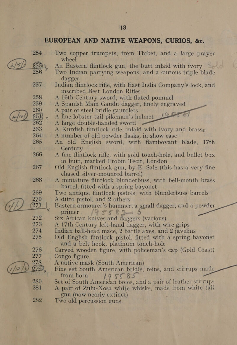 Two copper trumpets, from Thibet, and a large prayer wheel An Eastern flintlock gun, the butt inlaid with ivory Two Indian parrying weapons, and a curious triple blade dagger Indian flintlock rifle, with East India Company’s lock, and inscribed Best London Rifles A 16th Century sword, with fluted pommel A Spanish Main Gaudu dagger, finely oa A pair of steel bridle gauntlets i A fine lobster-tail pikeman’s helmet A large double-handed sword A Kurdish flintlock rifle, inlaid with ivory and brass¢ A number of old powder flasks, in show case An old English sword, with flamboyant blade, 17th Century A fine flintlock rifle, with gold touch-hole, and bullet box in butt, marked Probin Tecit, London Old English flintlock gun, by E. Sale (this has a very fine chased silver-mounted barrel) A miniature flintlock blunderbuss, with bell-mouth brass barrel, fitted with a spring bayonet Two antique flintlock pistols, with blunderbuss barrels A ditto pistol, and 2 others Eastern armourer’s hammer, a small dagger, and a powder primer 27 mee 5.0 45 ve African knives and Sievets (various) A 17th Century left-hand dagger, with wire grips Teiiatn ball-head mace, 2 battle axes, and 2 javelins Old English flintlock pistol, fitted with a spring bayonet and a belt hook, platinum touch-hole Carved wooden figure, with policeman’s cap (Gold Coast) Congo figure A native mask (South American) Fine set South American bridle, reins, and stirrups made from horn 19598 2 — Set of South American bolos, and a pair of leather stiirups A pair of Zulu-Xosa white whisks, made from white tall gnu (now nearly extinct) Two old percussion guns ot 