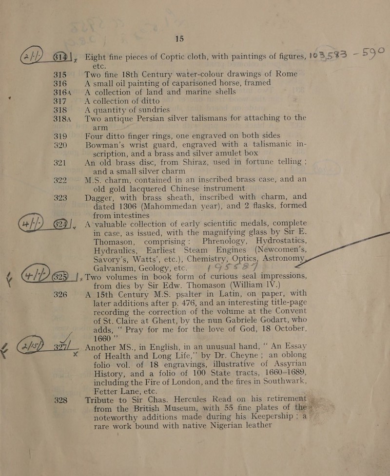 Gi) _@\, Eight fine pieces of Coptic cloth, with paintings of figures, OS 53S - yes EI. 315 Two fine 18th Century water-colour drawings of Rome 316 A small oil painting of caparisoned horse, framed 3164 <A collection of land and marine shells 317 A collection of ditto 318 A quantity of sundries 3184 Two antique Persian silver talismans for attaching to the arm O19 Four ditto finger rings, one engraved on both sides 320 Bowman’s wrist guard, engraved with a talismanic in- scription, and a brass and silver amulet box 321 An old brass disc, from Shiraz, used in fortune telling ; and a small silver charm 322 M.S. charm, contained in an inscribed brass case, and an old gold lacquered Chinese instrument 323 Dagger, with brass sheath, inscribed with charm, and dated 1306 (Mahommedan year), and 2 flasks, formed from intestines }/ 629}, A-valuable collection of early scientific medals, complete in case, as issued, with the magnifying glass by Sir E. Thomason, comprising: Phrenology, Hydrostatics, an Hydraulics, Earliest Steam Engines (Newcomen’s, Savory’s, Watts’, etc.), Chemistry, Optics, Astronomy Gp Galvanism, Geology, etc. LOSSS ] ¢ B25) » Two volumes in book form of curious seal impressions, from dies by Sir Edw. Thomason (William lV.) 326 A 15th Century M.S. psalter in Latin, on paper, with later additions after p. 476, and an interesting title-page recording the correction of the volume at the Convent of St. Claire at Ghent, by the nun Gabriele Godart, who adds, ‘‘ Pray for me for the love of God, 18 October, Bye. tein Ge0 ¢ Another MS., in English, in an unusual hand, “* An Essay of Health and Long Life,’ by Dr. Cheyne ; an oblong folio vol. of 18 engravings, illustrative of Assyrian History, and a folio of 100 State tracts, 1660-1689, including the Fire of London, and the fires in Southwark, Fetter Lane, etc. 328 Tribute to Sir Chas. Hercules Read on his retirement » - from the British Museum, with 55 fine plates of the noteworthy additions made during his Keepership; a rare work bound with native Nigerian leather
