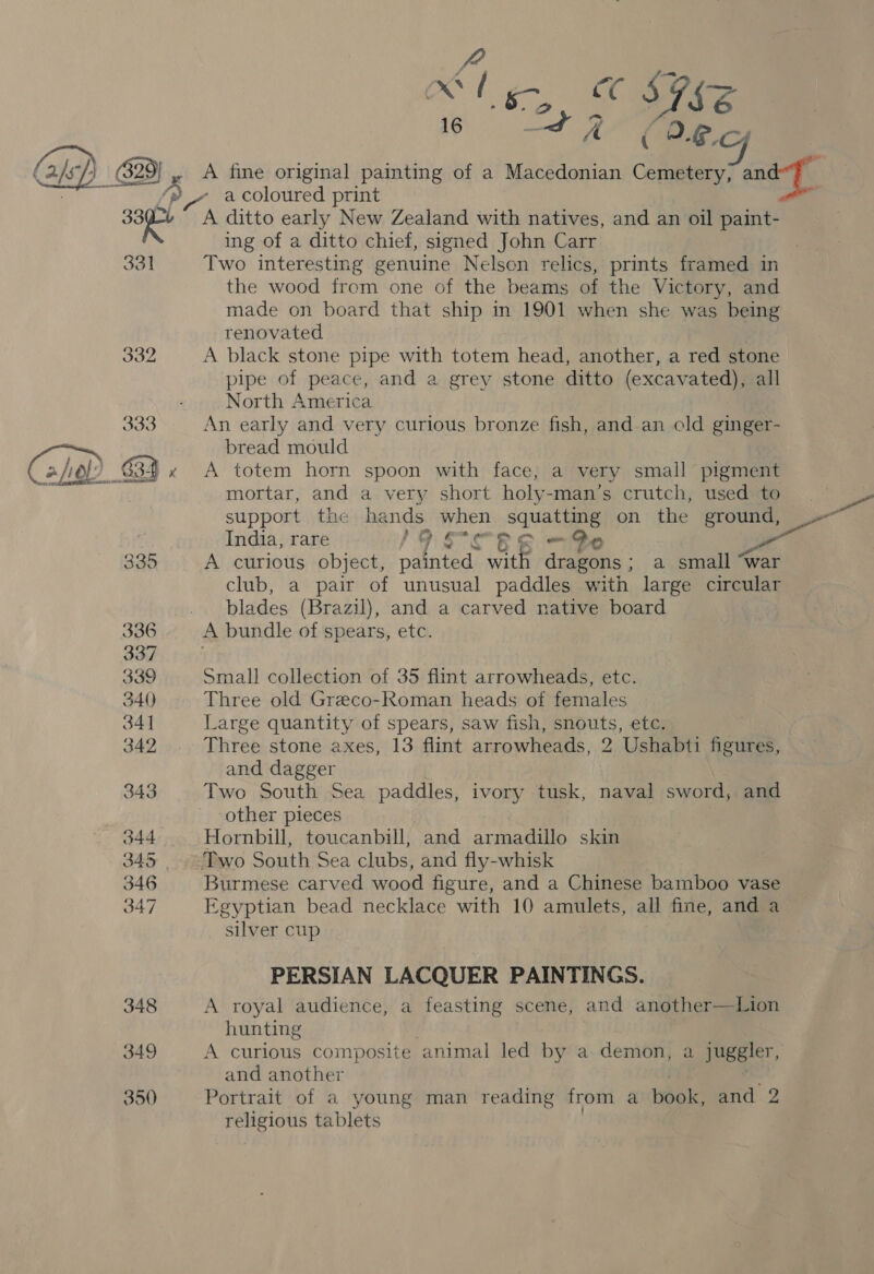 ( a/sP) 629 329} , A fine original painting of a Macedonian Cemetery, and ce - a coloured print i On ditto early New Zealand with natives, and an oil paint- ing of a ditto chief, signed John Carr 7 331 Two interesting genuine Nelson relics, prints framed in the wood from one of the beams of the Victory, and made on board that ship in 1901 when she was being renovated 332 A black stone pipe with totem head, another, a red stone pipe of peace, and a grey stone ditto (excavated), all North America 333 An early and very curious bronze fish, and. an old ginger- bread mould 634 x A totem horn spoon with face, a very small pigment mortar, and a very short holy-man’s crutch, used to support the hands when squatting on the ground, — India, rare Lo. F° OR &amp; © 335 A curious object, painted > with dragons ; a small “war club, a pair of unusual paddles with large circular blades (Brazil), and a carved native board 336 A bundle of spears, etc.  - 337 339 Small collection of 35 flint arrowheads, etc. 340 Three old Greco-Roman heads of females 34] Large quantity of spears, saw fish, snouts, etc. 342 Three stone axes, 13 flint arrowheads, 2 Ushabti figures, and dagger 343 Two South Sea paddles, ivory tusk, naval sword, and ‘other pieces 344 Hornbill, toucanbill, and armadillo skin 345 Two South Sea clubs, and fly-whisk 346 Burmese carved wood figure, and a Chinese bamboo vase 347 Egyptian bead necklace with 10 amulets, all fine, and a silver cup PERSIAN LACQUER PAINTINGS. 348 A royal audience, a feasting scene, and another—Lion hunting 349 A curious composite animal led by a demon, a juggler, and another 350 Portrait of a young man reading from a book, and 2 religious tablets