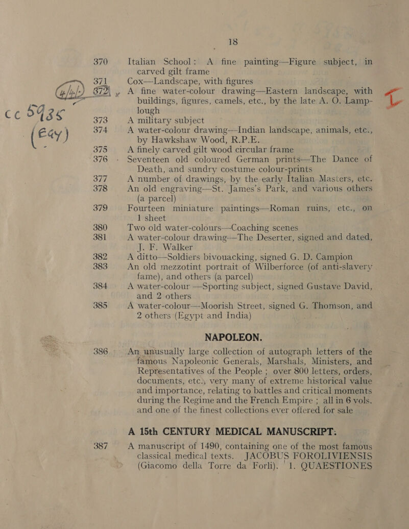 386 387 18 Italian School: <A fine painting: iene subject, in carved gilt frame Cox—Landscape, with figures A fine water-colour drawing —Eastern landscape, with buildings, figures, camels, etc., by the late A. O. Lamp- lough A military subject A water-colour drawing—Indian landscape, animals, etc., by Hawkshaw Wood, R.P.E. A finely carved gilt wood circular frame Seventeen old coloured German prints—The Dance of Death, and sundry costume colour-prints A number of drawings, by the early Italian Masters, etc. An old engraving—St. James’s Park, and various others (a parcel) Fourteen miniature paintings—Roman ruins, etc., on 1 sheet Two old water-colours—Coaching scenes A water-colour drawing-—The Deserter, signed and dated, J. F. Walker A ditto—Soldiers bivouacking, signed G. D. Campion An old mezzotint portrait of Wilberforce (of anti-slavery fame), and others (a parcel) A water-colour —Sporting subject, signed Gustave David, and 2 others A water-colour—Moorish Street, signed G. Thomson, and 2 others (Egypt and India) NAPOLEON. An unusually large collection of autograph letters of the famous Napoleonic Generals, Marshals, Ministers, and Representatives of the People ; over 800 letters, orders, documents, etc.; very many of extreme historical value and importance, relating to battles and critical moments during the Regime and the French Empire ; all in 6 vols. and one of the finest collections ever offered for sale A 15th CENTURY MEDICAL MANUSCRIPT. A manuscript of 1490, containing one of the most famous classical medical texts. JACOBUS FOROLIVIENSIS L