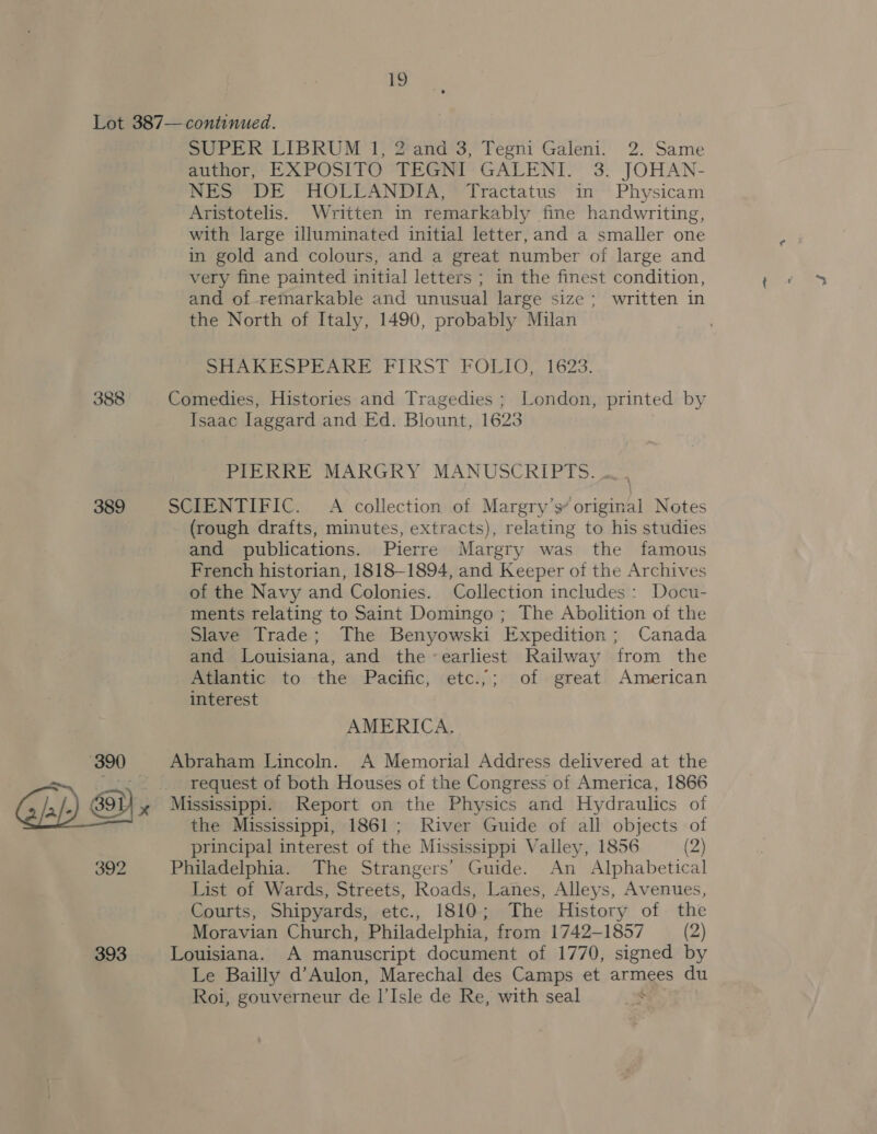 388 389 393 SUPER LIBRUM 1, 2 and 3, Tegni Galeni. 2. Same author, EXPOSITO TEGNI GALENI. 3. JOHAN- NES DE HOLLANDIA, Tractatus in Physicam Aristotelis. Written in remarkably fine handwriting, with large illuminated initial letter, and a smaller one in gold and colours, and a great number of large and very fine painted initial letters ; in the finest condition, and of remarkable and unusual large size; written in the North of Italy, 1490, probably Milan SHAKESPEARE FIRST FOLIO, 1623. Comedies, Histories and Tragedies ; London, printed by Isaac laggard and Ed. Blount, 1623 PIERRE MARGRY MANUSCRIPTS: ~ SCIENTIFIC. A collection of Margry’s original Notes (rough drafts, minutes, extracts), relating to his studies and publications. Pierre Margry was the famous French historian, 1818-1894, and Keeper of the Archives of the Navy and Colonies. Collection includes: Docu- ments relating to Saint Domingo ; The Abolition of the Slave Trade; The Benyowski Expedition; Canada and Louisiana, and the earliest Railway from the Atlantic to the Pacific, etc.,;; of great American interest AMERICA. Abraham Lincoln. A Memorial Address delivered at the request of both Houses of the Congress of America, 1866 Mississippi. Report on the Physics and Hydraulics of the Mississippi, 1861; River Guide of all objects of principal interest of the Mississippi Valley, 1856 (2) Philadelphia. The Strangers’ Guide. An Alphabetical List of Wards, Streets, Roads, Lanes, Alleys, Avenues, Courts, Shipyards, etc., 1810; The History of the Moravian Church, Philadelphia, from 1742-1857 (2) Louisiana. A manuscript document of 1770, signed by Le Bailly d’Aulon, Marechal des Camps et armees du Roi, gouverneur de l’Isle de Re, with seal :