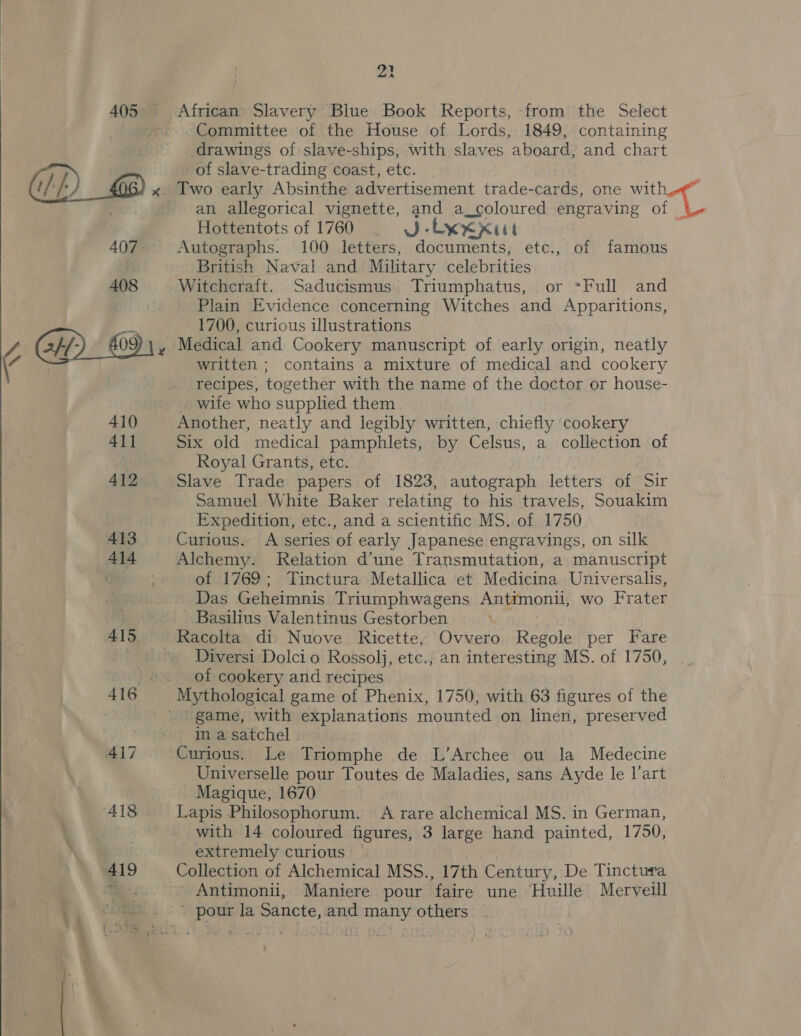  23 405 African Slavery Blue Book Reports, from the Select --» . Committee of the House of Lords, 1849, containing drawings of slave-ships, with slaves aboard, and chart of slave-trading coast, etc. W)) x. Iwo early Absinthe advertisement trade-cards, one with oe an allegorical vignette, and a coloured engraving of | Hottentots of 1760 . VJ-Lxxxut 7 407. Autographs. 100 letters, documents, etc., of famous British Naval and Military celebrities 408 Witchcraft. Saducismus Triumphatus, or °Full and et Plain Evidence concerning Witches and Apparitions, 1700, curious illustrations Medical and Cookery manuscript of early origin, neatly written ; contains a mixture of medical and cookery recipes, together with the name of the doctor or house- wife who supplied them 410 Another, neatly and legibly written, chiefly cookery 41] Six old medical pamphlets, by Celsus, a collection of | Royal Grants, etc. 412 Slave Trade papers of 1823, autograph letters of Sir Samuel White Baker relating to his travels, Souakim Expedition, etc., and a scientific MS. of 1750 413 Curious. A series of early Japanese engravings, on silk 414 Alchemy. Relation d’une Transmutation, a manuscript : of 1769; Tinctura Metallica et Medicina Universalis, Das chains Triumphwagens Antimonil, wo Frater Basilius Valentinus Gestorben 415 Racolta di Nuove Ricette, Ovvero Regole per Fare Diversi Dolcio Rossolj, etc.; an interesting MS. of 1750, ©. of cookery and recipes 416 Mythological game of Phenix, 1750; with 63 figures of the ' game, with explanations mounted on linen, preserved | in a satchel . 417 Curious. Le Triomphe de L’Archee ou la Medecine Universelle pour Toutes de Maladies, sans Ayde le l’art Magique, 1670 418 Lapis Philosophorum. A rare alchemical MS. in German, ) with 14 coloured figures, 3 large hand painted, 1750,  “Oi extremely curious 419 Collection of Alchemical MSS., 17th Century, De Tinctura , Antimonii, Maniere pour faire une Huille Merveill ’ pour la Sancte,.and many others -