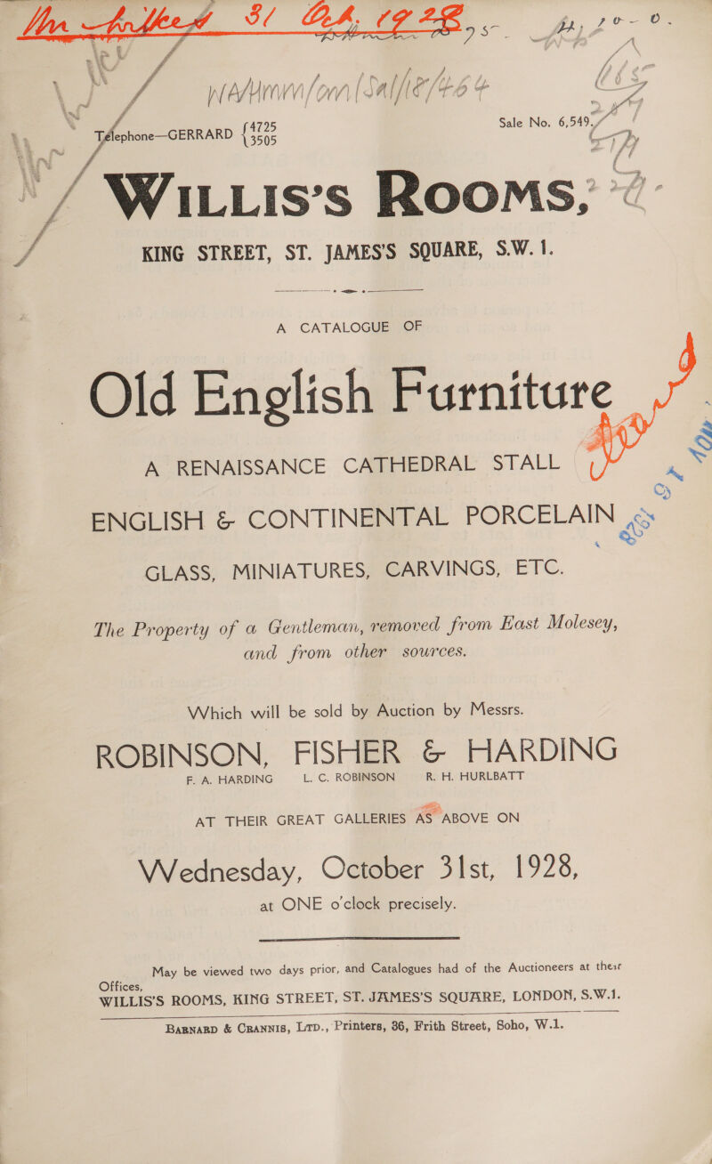 oni  SS Sas  A CATALOGUE OF Old English Furniture A RENAISSANCE CATHEDRAL STALL  ENGLISH &amp; CONTINENTAL PORCELAIN «Oe GLASS, MINIATURES, CARVINGS, ETC. The Property of a Gentleman, removed from East Molesey, and from other sources. Which will be sold by Auction by Messrs. ROBINSON, FISHER &amp; HARDING F. A. HARDING L. C. ROBINSON R. H. HURLBATT AT THEIR GREAT GALLERIES AS ABOVE ON Wednesday, October 31st, 1928, at ONE o'clock precisely.  a May be viewed two days prior, and Catalogues had of the Auctioneers at these ices, WILLIS’S ROOMS, KING STREET, ST. JAMES’S SQUARE, LONDON, S.W.1. we Se eee  Bapnagp &amp; CRannis, Ltp., Printers, 86, Frith Street, Soho, W.1. |