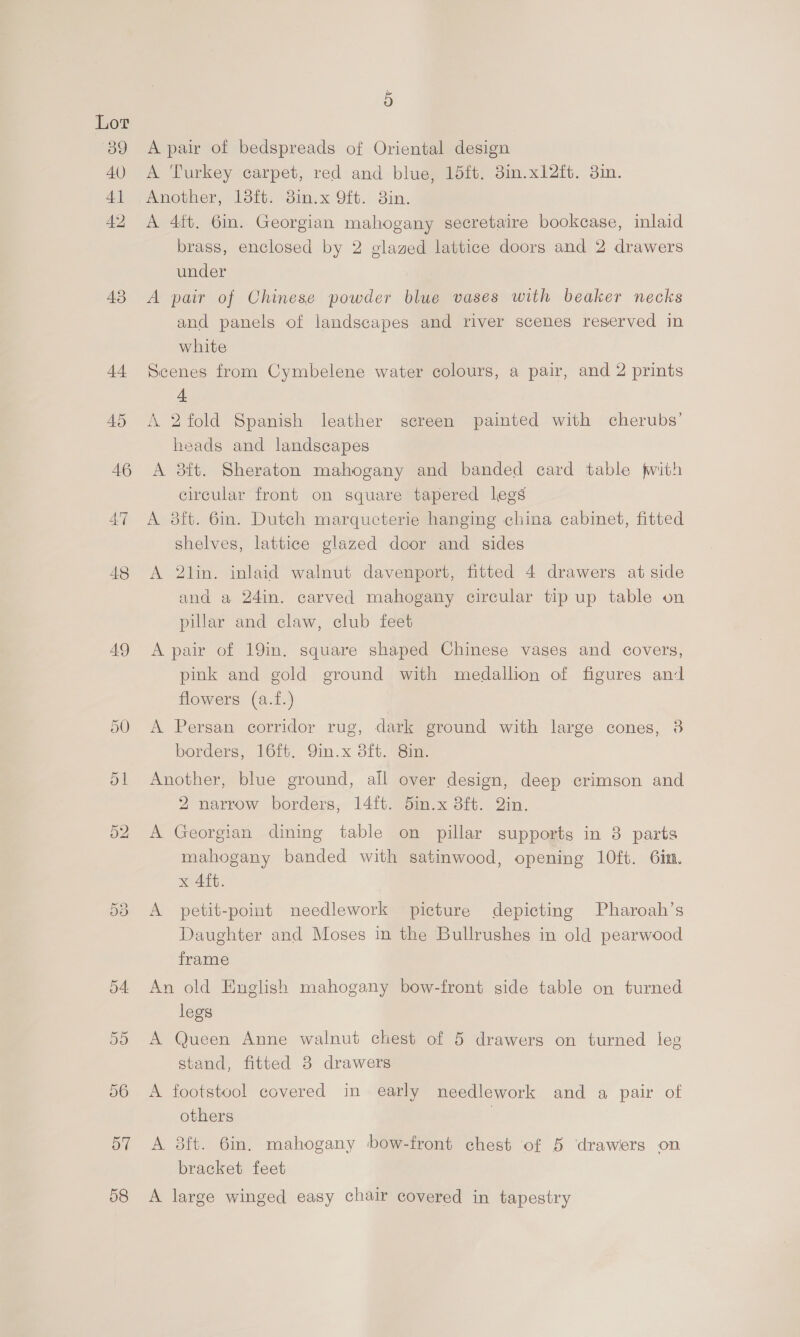 39 40 4] 42 43 4+ 45 46 47 48 49 57 58 F A pair of bedspreads of Oriental design A Turkey carpet, red and blue, 15ft. 3in.x12ft. 3in. Another, 13it. 8in.x 9ft. 3in. A 4ft. 6in. Georgian mahogany secretaire bookcase, inlaid brass, enclosed by 2 glazed lattice doors and 2 drawers under A pair of Chinese powder blue vases with beaker necks and panels of landscapes and river scenes reserved in white Scenes from Cymbelene water colours, a pair, and 2 prints 4+ A 2fold Spanish leather screen painted with cherubs’ heads and landscapes A 38ft. Sheraton mahogany and banded card table fwith circular front on square tapered legs A 8ft. 6in. Dutch marqucterie hanging china cabinet, fitted shelves, lattice glazed door and sides A 2lin. inlaid walnut davenport, fitted 4 drawers at side and a 24in. carved mahogany circular tip up table on pillar and claw, club feet A pair of 19in. square shaped Chinese vases and covers, pink and gold ground with medallion of figures and flowers (a.f.) A Persan corridor rug, dark ground with large cones, 38 borders, 16ft. Qin.x 8ft. 8in. Another, blue ground, all over design, deep crimson and 2 narrow borders, 14ft. din.x 3ft. Qin. A Georgian dining table on pillar supports in 3 parts mahogany banded with satinwood, opening 10ft. 6in. x 4ft. A petit-point needlework picture depicting Pharoah’s Daughter and Moses in the Bullrushes in old pearwood frame An old English mahogany bow-front side table on turned legs A Queen Anne walnut chest of 5 drawers on turned leg stand, fitted 8 drawers A footstool covered in early needlework and a pair of others | A 8ft. 6in. mahogany bow-front chest of 5 drawers on bracket feet A large winged easy chair covered in tapestry
